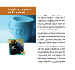 La web 2.0: una serie
de disrupciones
                        Cuando en 1999, Doc Sears, Rick Levine, Chris Locke y
                        David Weinberger publicaron sus 95 tesis en el libro The
                        Cluetrain Manifesto, no hizo falta que las pegaran en la puer-
                        ta de la catedral de Wittemburg como hizo Martín Lutero
                        en 1517 para iniciar una reforma cultural.
                        Inmerso en el paradigma de la web 1.0 —grandes sitios
                        estáticos intentando captar audiencias masivas—, The
                        Cluetrain Manifesto identiﬁcó las tendencias que llevarían a
                        una web participativa y cómo estos cambios afectarían los
                        mercados, los consumidores y las empresas.

                        “Los mercados son conversaciones”, enunciaron sus auto-
                        res, considerados gurús del campo de la ciber-información.
                        Según aﬁrman, la motivación para que cada vez más per-
                        sonas adoptaran masivamente Internet fue la necesidad de
                        encontrarse unas con otras. Primero, entonces, necesita-
                        ron conversar y las herramientas que lo hicieron posible
                        no tardaron en llegar y perfeccionarse. Esto es lo que las
                        empresas siguen afanosamente buscando: una nueva ma-
                        nera de comunicarse con sus públicos.

                        Si bien los autores The Cluetrain Manifesto se adelantaron
                        un poco a su época, la historia rápidamente les daría la
                        razón. A ﬁnes de los 90, se difundieron miles de porta-
                        les de Internet que empleaban el mismo mecanismo que
                        los medios tradicionales: mensajes unidireccionales para
                        audiencias masivas. Hasta que la explosión de la burbu-
                        ja de las punto.com en 2001, marcó un nuevo giro en la
                        historia de la web. Muchos concluyeron que los alcances
                        de Internet habían sido sobrevalorados. Lo cierto es que
                        miles de portales desaparecieron y sólo sobrevivieron los
                        softwares, sitios y propuestas que hoy conforman lo que el
                        analista Tim O´Reilly llamó, hacia 2004, la web 2.0
 