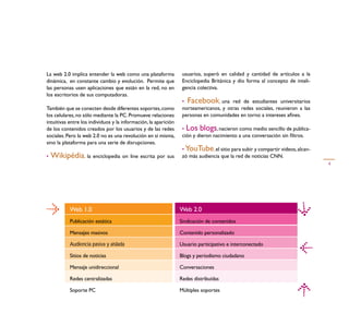 La web 2.0 implica entender la web como una plataforma            usuarios, superó en calidad y cantidad de artículos a la
dinámica, en constante cambio y evolución. Permite que            Enciclopedia Británica y dio forma al concepto de inteli-
las personas usen aplicaciones que están en la red, no en         gencia colectiva.
los escritorios de sus computadoras.
                                                                  • Facebook, una red de estudiantes universitarios
También que se conecten desde diferentes soportes, como           norteamericanos, y otras redes sociales, reunieron a las
los celulares, no sólo mediante la PC. Promueve relaciones        personas en comunidades en torno a intereses aﬁnes.
intuitivas entre los individuos y la información, la aparición
de los contenidos creados por los usuarios y de las redes         • Los blogs, nacieron como medio sencillo de publica-
sociales. Pero la web 2.0 no es una revolución en sí misma,       ción y dieron nacimiento a una conversación sin ﬁltros.
sino la plataforma para una serie de disrupciones.
                                                                  • YouTube, el sitio para subir y compartir videos, alcan-
•   Wikipédia, la enciclopedia on line escrita por sus            zó más audiencia que la red de noticias CNN.
                                                                                                                              4




           Web 1.0                                               Web 2.0
           Publicación estática                                  Sindicación de contenidos

           Mensajes masivos                                      Contenido personalizado

           Audiencia pasiva y aislada                            Usuario participativo e interconectado

           Sitios de noticias                                    Blogs y periodismo ciudadano

           Mensaje unidireccional                                Conversaciones

           Redes centralizadas                                   Redes distribuídas

           Soporte PC                                            Múltiples soportes
 