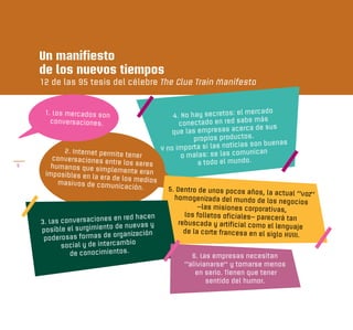 Un manifiesto
    de los nuevos tiempos
    12 de las 95 tesis del célebre The Clue Train Manifesto


                                                                        mercado
     1. Los mercados son                       4. No hay secretos: el
                                                                       be más
       conversaciones.                           conectado en red sa
                                                                      erca de sus
                                              que las empresas ac
                                                      propios productos.
                                                                  ticias son buenas
          2. Internet permite              Y no importa si las no
                                                                        unican
       conversaciones en
                               tener              o malas: se las com
5      humanos que sim
                          tre los seres                a todo el mundo.
                        plemente eran
     imposibles en la
                      era de los medios
         masivos de comun
                            icación.         5. Dentro de unos pocos años,
                                                                              la actual “voz”
                                               homogenizada del mundo de los
                                                                                  negocios
                                                        –las misiones corporativas,
                                                   los folletos oficiales– parecerá
                            en red hacen                                             tan
    3. Las conversaciones                        rebuscada y artificial como el
                           o de nuevas y                                         lenguaje
    posible el surgimient                          de la corte francesa en el siglo
                            organización                                            XVIII.
     poderosas formas de
                                bio
           social y de intercam
             de conocimientos.                      6. Las empresas necesitan
                                                  “alivianarse” y tomarse menos
                                                     en serio. Tienen que tener
                                                         sentido del humor.
 
