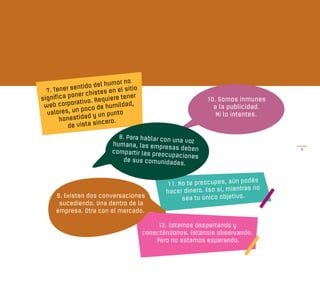 r no
                      del humo
  7. Tene r sentido         en el sitio
           pone  r chistes
significa                   iere tener
            ora tivo. Requ          d,
                                                               10. Somos inmunes
 web corp                e humilda                               a la publicidad.
  valores,   un poco d
                        un punto                                  Ni lo intentes.
       hon  estidad y
                       incero.
           de vista s
                              8. Para hablar con
                                                 una voz
                            humana, las empr
                                               esas deben                             6
                            compartir las preo
                                               cupaciones
                                de sus comunidad
                                                  es.

                                                                            podés
                                                 11. No te preocupes, aún
                                                                            tras no
                                                 hacer dinero. Eso sí, mien
      9. Existen dos conversaciones                   sea tu único objetivo.
       sucediendo. Una dentro de la
      empresa. Otra con el mercado.

                                               12. Estamos despertando y
                                          conectándonos. Estamos observando.
                                              Pero no estamos esperando.
 
