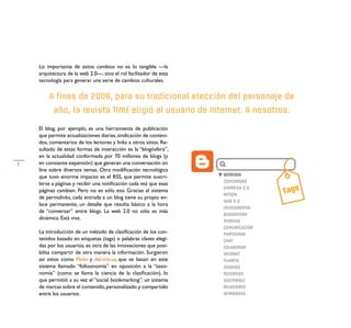 Lo importante de estos cambios no es lo tangible —la
    arquitectura de la web 2.0—, sino el rol facilitador de esta
    tecnología para generar una serie de cambios culturales.


        A fines de 2006, para su tradicional elección del personaje de
          año, la revista TIME eligió al usuario de Internet. A nosotros.

    El blog, por ejemplo, es una herramienta de publicación
    que permite actualizaciones diarias, sindicación de conteni-
    dos, comentarios de los lectores y links a otros sitios. Re-
    sultado de estas formas de interacción es la “blogósfera”,
    en la actualidad conformada por 70 millones de blogs (y
7   en constante expansión) que generan una conversación on
    line sobre diversos temas. Otra modiﬁcación tecnológica
                                                                   WEMEDIA
    que tuvo enorme impacto es el RSS, que permite suscri-
                                                                   COMUNIDAD
    birse a páginas y recibir una notiﬁcación cada vez que esas
                                                                                  Tags
                                                                   EMPRESA 2.0
    páginas cambian. Pero no es sólo eso. Gracias al sistema
                                                                   NETGEN
    de permalinks, cada entrada a un blog tiene su propio en-
                                                                   WEB 2.0
    lace permanente, un detalle que resulta básico a la hora
                                                                   FOLKSONOMIA
    de “conversar” entre blogs. La web 2.0 no sólo es más
                                                                   BLOGOSFERA
    dinámica. Está viva.                                           MENSAJE
                                                                   COMUNICACION
    La introducción de un método de clasiﬁcación de los con-       PARTICIPAR
    tenidos basado en etiquetas (tags) o palabras claves elegi-    CHAT
    das por los usuarios, es otra de las innovaciones que posi-    COLABORAR
    bilita compartir de otra manera la información. Surgieron      INTERNET
    así sitios como Flickr y del.icio.us, que se basan en este     PLANETA
    sistema llamado “folksonomía” en oposición a la “taxo-         CUIDADO
    nomía” (como se llama la ciencia de la clasiﬁcación), lo       RECURSOS
    que permitió a su vez el “social bookmarking”: un sistema      SOSTENIBLE
    de marcas sobre el contenido, personalizado y compartido       RELACIONES
    entre los usuarios.                                            AFINIDADES
 