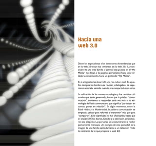 Hacia una
web 3.0


Dicen los especialistas y los detectores de tendencias que
en la web 2.0 están los cimientos de la web 3.0. La tran-
sición de una web donde el acento está puesto en el “Me
Media” (los blogs y las páginas personales) hacia una ver-
dadera conversación, hacia un profundo “We Media”.

En la antigüedad se desarrolló una rica cultura oral. En aque-
llos tiempos, los hombres se reunían y dialogaban. La expe-
riencia cobraba sentido cuando era compartida con otros.

La utilización de las nuevas tecnologías y los cambios cul-
turales que están generando, hacen que la palabra “comu-
nicación” comience a responder cada vez más a su eti-
mología del latín communicare, que signiﬁca “participar en
común, poner en relación”. En algún momento, entre la
Edad Media y la Modernidad, la palabra comunicación se
empezó a utilizar para referirse a “transmitir” más que para
“compartir”. Este signiﬁcado se fue aﬁanzando, hasta que
en el siglo XX los diarios, la radio y la televisión generaliza-
ron esa acepción. Las personas se acostumbraron a recibir
pasivamente mensajes. Un ejemplo de esta pasividad es la
imagen de una familia sentada frente a un televisor. Todo
lo contrario de lo que propone la web 2.0.
 