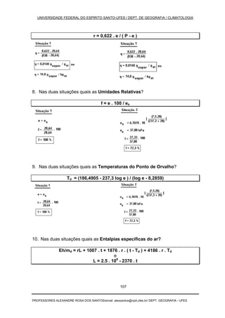 UNIVERSIDADE FEDERAL DO ESPÍRITO SANTO-UFES / DEPT. DE GEOGRAFIA / CLIMATOLOGIA
PROFESSORES ALEXANDRE ROSA DOS SANTOS/email: alexsantos@npd.ufes.br/ DEPT. GEOGRAFIA - UFES
107
r = 0,622 . e / ( P - e )
8. Nas duas situações quais as Umidades Relativas?
f = e . 100 / es
9. Nas duas situações quais as Temperaturas do Ponto de Orvalho?
Td = (186,4905 - 237,3 log e ) / (log e - 8,2859)
10. Nas duas situações quais as Entalpias específicas do ar?
Eh/md = rL + 1007 . t + 1876 . r . ( t - Td ) + 4186 . r . Td
e
L = 2.5 . 106
- 2370 . t
 