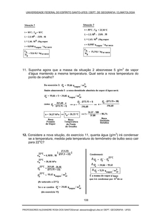 UNIVERSIDADE FEDERAL DO ESPÍRITO SANTO-UFES / DEPT. DE GEOGRAFIA / CLIMATOLOGIA
PROFESSORES ALEXANDRE ROSA DOS SANTOS/email: alexsantos@npd.ufes.br/ DEPT. GEOGRAFIA - UFES
108
11. Suponha agora que a massa da situação 2 absorvesse 5 g/m3
de vapor
d’água mantendo a mesma temperatura. Qual seria a nova temperatura do
ponto de orvalho?
12. Considere a nova situção, do exercício 11, quanta água (g/m3
) irá condensar
se a temperatura, medida pela temperatura do termômetro de bulbo seco cair
para 22o
C?
 