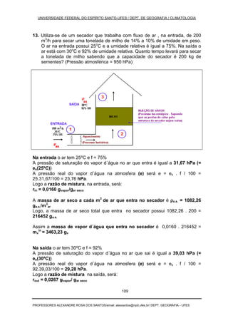 UNIVERSIDADE FEDERAL DO ESPÍRITO SANTO-UFES / DEPT. DE GEOGRAFIA / CLIMATOLOGIA
PROFESSORES ALEXANDRE ROSA DOS SANTOS/email: alexsantos@npd.ufes.br/ DEPT. GEOGRAFIA - UFES
109
13. Utiliza-se de um secador que trabalha com fluxo de ar , na entrada, de 200
m3
/h para secar uma tonelada de milho de 14% a 10% de umidade em peso.
O ar na entrada possui 25o
C e a umidade relativa é igual a 75%. Na saída o
ar está com 30o
C e 92% de umidade relativa. Quanto tempo levará para secar
a tonelada de milho sabendo que a capacidade do secador é 200 kg de
sementes? (Pressão atmosférica = 950 hPa)
Na entrada o ar tem 25ºC e f = 75%
A pressão de saturação do vapor d´água no ar que entra é igual a 31,67 hPa (=
es(25ºC))
A pressão real do vapor d´água na atmosfera (e) será e = es . f / 100 =
25.31,67/100 = 23,76 hPa.
Logo a razão de mistura, na entrada, será:
rin = 0,0160 gvapor/gar seco
A massa de ar seco a cada m3
de ar que entra no secador é ρρρρa.s. = 1082,26
ga.s./m3
ar
Logo, a massa de ar seco total que entra no secador possui 1082,26 . 200 =
216452 ga.s.
Assim a massa de vapor d´água que entra no secador é 0,0160 . 216452 =
mv
in
= 3463,23 gv
Na saída o ar tem 30ºC e f = 92%
A pressão de saturação do vapor d´água no ar que sai é igual a 39,03 hPa (=
es(30ºC))
A pressão real do vapor d´água na atmosfera (e) será e = es . f / 100 =
92.39,03/100 = 29,28 hPa.
Logo a razão de mistura na saída, será:
rout = 0,0267 gvapor/ gar seco
 