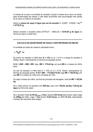 UNIVERSIDADE FEDERAL DO ESPÍRITO SANTO-UFES / DEPT. DE GEOGRAFIA / CLIMATOLOGIA
PROFESSORES ALEXANDRE ROSA DOS SANTOS/email: alexsantos@npd.ufes.br/ DEPT. GEOGRAFIA - UFES
110
A massa de ar seco na entrada do secador é igual à massa de ar seco na saída,
pela conservação da massa, e não estar ocorrendo nem acumulação nem perda
de ar seco no interior do secador.
Assim a massa de vapor d´água que sai do secador é 0,0267 . 216452 = mv
out
= 5779,27 gv
Dessa maneira o secador extrai (5779,27 – 3463,23) = 2316,04 g de água na
forma de vapor a cada hora.
CÁLCULO DA QUANTIDADE DE ÁGUA A SER RETIRADO DO MILHO
A umidade em base de massa é calculada como:
Ao entrar no secador o milho tem U = 14% ou U = 0,14 e a carga do secador é
200kg. Assim, rearranjando os termos da equação acima:
0,14 = (200 – MS) / MS, logo, MS = 175,44 kg, em que MS é a massa do milho
seco.
Ao sair do secador o milho terá U = 10% ou U = 0,10. Assim, rearranjando os
termos da equação acima 0,10 = (MF – 175,44)/175,44, logo MF = 192,94 kg, em
que MF é a massa do milho com umidade de 10%.
Ou seja a massa do milho, ao final do processo de secagem, será de MF = 192,94
kg.
Se o milho entrou no secador com 200 kg e saiu com 192,94, perdeu 7,06 kg de
água na forma de vapor.
Se o secador retira 2,316 kg água / hora, levará 3,05 horas para secar cada carga
de 200kg de milho. Logo, 1 ton levará 15,25 horas, ou 15 h 15 min, descontado
o tempo de manuseio das cargas.
 