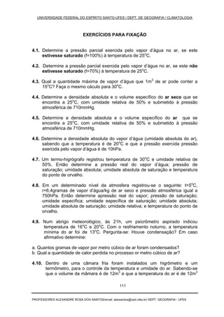 UNIVERSIDADE FEDERAL DO ESPÍRITO SANTO-UFES / DEPT. DE GEOGRAFIA / CLIMATOLOGIA
PROFESSORES ALEXANDRE ROSA DOS SANTOS/email: alexsantos@npd.ufes.br/ DEPT. GEOGRAFIA - UFES
111
EXERCÍCIOS PARA FIXAÇÃO
4.1. Determine a pressão parcial exercida pelo vapor d’água no ar, se este
estivesse saturado (f=100%) à temperatura de 25o
C.
4.2. Determine a pressão parcial exercida pelo vapor d’água no ar, se este não
estivesse saturado (f=70%) à temperatura de 25o
C.
4.3. Qual a quantidade máxima de vapor d’água que 1m3
de ar pode conter a
15o
C? Faça o mesmo cáculo para 30o
C.
4.4. Determine a densidade absoluta e o volume específico do ar seco que se
encontra a 25o
C, com umidade relativa de 50% e submetido à pressão
atmosférica de 710mmHg.
4.5. Determine a densidade absoluta e o volume específico do ar que se
encontra a 25o
C, com umidade relativa de 50% e submetido à pressão
atmosférica de 710mmHg.
4.6. Determine a densidade absoluta do vapor d’água (umidade absoluta do ar),
sabendo que a temperatura é de 20o
C e que a pressão exercida pressão
exercida pelo vapor d’água é de 10hPa.
4.7. Um termo-higrógrafo registrou temperatura de 30o
C e umidade relativa de
50%. Então determine a pressão real do vapor d’água; pressão de
saturação; umidade absoluta; umidade absoluta de saturação e temperatura
do ponto de orvalho.
4.8. Em um determinado nível da atmosfera registrou-se o seguinte: t=5o
C,
r=6,4gramas de vapor d’água/kg de ar seco e pressão atmosférica igual a
750hPa. Então determine apressão real do vapor; pressão de saturação;
umidade específica; umidade específica de saturação; umidade absoluta;
umidade absoluta de saturação; umidade relativa; e temperatura do ponto de
orvalho.
4.9. Num abrigo meteorológico, às 21h, um psicrômetro aspirado indicou
temperatura de 16o
C e 20o
C. Com o resfriamento noturno, a temperatura
mínima do ar foi de 13o
C. Pergunta-se: Houve condensação? Em caso
afirmativo determine:
a. Quantos gramas de vapor por metro cúbico de ar foram condensados?
b. Qual a quantidade de calor perdida no processo or metro cúbico de ar?
4.10. Dentro de uma câmara fria foram instalados um higrômetro e um
termômetro, para o controle da temperatura e umidade do ar. Sabendo-se
que o volume da mâmara é de 12m3
e que a temperatura do ar é de 12m3
 