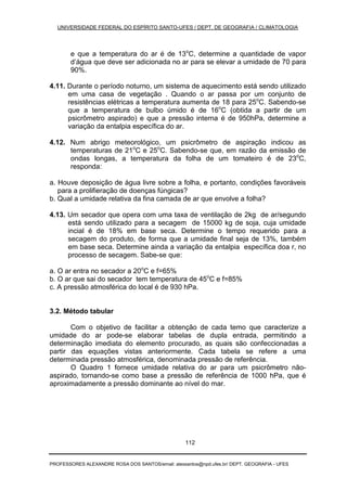 UNIVERSIDADE FEDERAL DO ESPÍRITO SANTO-UFES / DEPT. DE GEOGRAFIA / CLIMATOLOGIA
PROFESSORES ALEXANDRE ROSA DOS SANTOS/email: alexsantos@npd.ufes.br/ DEPT. GEOGRAFIA - UFES
112
e que a temperatura do ar é de 13o
C, determine a quantidade de vapor
d’água que deve ser adicionada no ar para se elevar a umidade de 70 para
90%.
4.11. Durante o período noturno, um sistema de aquecimento está sendo utilizado
em uma casa de vegetação . Quando o ar passa por um conjunto de
resistências elétricas a temperatura aumenta de 18 para 25o
C. Sabendo-se
que a temperatura de bulbo úmido é de 16o
C (obtida a partir de um
psicrômetro aspirado) e que a pressão interna é de 950hPa, determine a
variação da entalpia específica do ar.
4.12. Num abrigo meteorológico, um psicrômetro de aspiração indicou as
temperaturas de 21o
C e 25o
C. Sabendo-se que, em razão da emissão de
ondas longas, a temperatura da folha de um tomateiro é de 23o
C,
responda:
a. Houve deposição de água livre sobre a folha, e portanto, condições favoráveis
para a prolifieração de doenças fúngicas?
b. Qual a umidade relativa da fina camada de ar que envolve a folha?
4.13. Um secador que opera com uma taxa de ventilação de 2kg de ar/segundo
está sendo utilizado para a secagem de 15000 kg de soja, cuja umidade
incial é de 18% em base seca. Determine o tempo requerido para a
secagem do produto, de forma que a umidade final seja de 13%, também
em base seca. Determine ainda a variação da entalpia específica doa r, no
processo de secagem. Sabe-se que:
a. O ar entra no secador a 20o
C e f=65%
b. O ar que sai do secador tem temperatura de 45o
C e f=85%
c. A pressão atmosférica do local é de 930 hPa.
3.2. Método tabular
Com o objetivo de facilitar a obtenção de cada temo que caracterize a
umidade do ar pode-se elaborar tabelas de dupla entrada, permitindo a
determinação imediata do elemento procurado, as quais são confeccionadas a
partir das equações vistas anteriormente. Cada tabela se refere a uma
determinada pressão atmosférica, denominada pressão de referência.
O Quadro 1 fornece umidade relativa do ar para um psicrômetro não-
aspirado, tornando-se como base a pressão de referência de 1000 hPa, que é
aproximadamente a pressão dominante ao nível do mar.
 