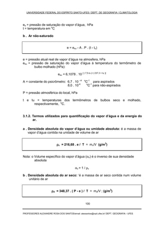UNIVERSIDADE FEDERAL DO ESPÍRITO SANTO-UFES / DEPT. DE GEOGRAFIA / CLIMATOLOGIA
PROFESSORES ALEXANDRE ROSA DOS SANTOS/email: alexsantos@npd.ufes.br/ DEPT. GEOGRAFIA - UFES
100
es = pressão de saturação do vapor d’água, hPa
t = temperatura em o
C
b . Ar não-saturado
e = esu - A . P . (t - tu)
e = pressão atual real de vapor d’água na atmosfera, hPa
esu = pressão de saturação do vapor d’água à temperatura do termômetro de
bulbo molhado (hPa):
esu = 6,1078 . 10 [ ( 7,5.tu )/ ( 237,3 + tu )]
A = constante do psicrômetro: 6,7 . 10 –4 o
C-1
para aspirados
8,0 . 10-4 o
C-1
para não-aspirados
P = pressão atmosférica do local, hPa
t e tu = temperaturas dos termômetros de bulbos seco e molhado,
respectivamente, o
C.
3.1.2. Termos utilizados para quantificação do vapor d’água e da energia do
ar.
a . Densidade absoluta do vapor d’água ou umidade absoluta: é a massa de
vapor d’água contida na unidade de volume de ar
ρρρρv = 216,68 . e / T = mv/V (g/m3
)
Nota: o Volume específico do vapor d’água (αv) é o inverso de sua densidade
absoluta
αv = 1 / ρv
b . Densidade absoluta do ar seco: ‘é a massa de ar seco contida num volume
unitário de ar
ρρρρd = 348,37 . ( P - e ) / T = md/V ; (g/m3
)
 