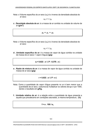 UNIVERSIDADE FEDERAL DO ESPÍRITO SANTO-UFES / DEPT. DE GEOGRAFIA / CLIMATOLOGIA
PROFESSORES ALEXANDRE ROSA DOS SANTOS/email: alexsantos@npd.ufes.br/ DEPT. GEOGRAFIA - UFES
101
Nota: o Volume específico do ar seco (αd) é o inverso da densidade absoluta do
ar seco
αd = 1 / ρd
c . Densidade absoluta do ar: é a massa de ar contida na unidade de volume de
ar (g/m3
)
ρρρρa = ρρρρv + ρρρρd
Nota: o Volume específico do ar seco (αd) é o inverso da densidade absoluta do
ar seco
αa = 1 / ρa
d . Umidade específica do ar: é a massa de vapor de água contida na unidade
de massa de ar (seco + vapor d’água) (g/g)
q = 0,622 . e / ( P - 0,378 . e )
e . Razão de mistura do ar: é a massa de vapor de água contida na unidade de
massa de ar seco (g/g)
r = 0,622 . e / ( P - e )
Nota: Como a quantidade de vapor d’água presente no ar é bem menor que a
quantidade de ar seco, costuma-se multiplicar os valores de q e r por 1000,
dando o resultado em g/Kg.
f . Umidade relativa do ar: é a relação entre a quantidade de água presente e
aquela que prevaleceria em condições saturadas, à mesma temperatura, (%)
f = e . 100 / es
 