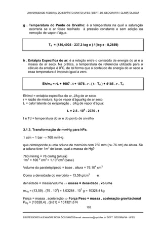 UNIVERSIDADE FEDERAL DO ESPÍRITO SANTO-UFES / DEPT. DE GEOGRAFIA / CLIMATOLOGIA
PROFESSORES ALEXANDRE ROSA DOS SANTOS/email: alexsantos@npd.ufes.br/ DEPT. GEOGRAFIA - UFES
102
g . Temperatura do Ponto de Orvalho: é a temperatura na qual a saturação
ocorreria se o ar fosse resfriado à pressão constante e sem adição ou
remoção de vapor d’água.
Td = (186,4905 - 237,3 log e ) / (log e - 8,2859)
h . Entalpia Específica do ar: é a relação entre o conteúdo de energia do ar e a
massa de ar seco. Na prática, a temperatura de referencia utilizada para o
cálculo da entalpia é 0o
C, de tal forma que o conteúdo de energia do ar seco a
essa temperatura é imposto igual a zero.
Eh/md = rL + 1007 . t + 1876 . r . ( t - Td ) + 4186 . r . Td
Eh/md = entalpia específica do ar, J/kg de ar seco
r = razão de mistura, kg de vapor d’água/kg de ar seco
L = calor latente de evaporação , J/kg de vapor d’água:
L = 2.5 . 106
- 2370 . t
t e Td = temperatura do ar e do ponto de orvalho
3.1.3. Transformação de mmHg para hPa.
1 atm ≈ 1 bar → 760 mmHg
que corresponde a uma coluna de mercúrio com 760 mm (ou 76 cm) de altura. Se
a coluna tiver 1m2
de base, qual a massa de Hg?
760 mmHg = 76 cmHg (altura)
1m2
= 100 2
cm2
= 1.104
cm2
(base)
Volume do paralelepípedo = base . altura = 76.104
cm3
Como a densidade do mercúrio ≈ 13,59 g/cm3
e
densidade = massa/volume ⇒ massa = densidade . volume
mHg = (13,59) . (76 . 104
) = 1,03284 . 107
g = 10328,4 kg
Força = massa . aceleração ⇒ Força Peso = massa . aceleração gravitacional
PHg = (10328,4) . (9,81) = 101321,6 N
 