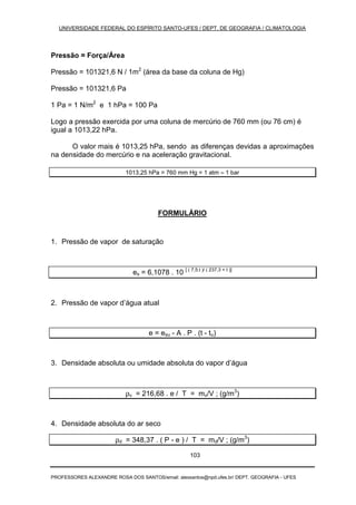 UNIVERSIDADE FEDERAL DO ESPÍRITO SANTO-UFES / DEPT. DE GEOGRAFIA / CLIMATOLOGIA
PROFESSORES ALEXANDRE ROSA DOS SANTOS/email: alexsantos@npd.ufes.br/ DEPT. GEOGRAFIA - UFES
103
Pressão = Força/Área
Pressão = 101321,6 N / 1m2
(área da base da coluna de Hg)
Pressão = 101321,6 Pa
1 Pa = 1 N/m2
e 1 hPa = 100 Pa
Logo a pressão exercida por uma coluna de mercúrio de 760 mm (ou 76 cm) é
igual a 1013,22 hPa.
O valor mais é 1013,25 hPa, sendo as diferenças devidas a aproximações
na densidade do mercúrio e na aceleração gravitacional.
1013,25 hPa = 760 mm Hg = 1 atm ≈ 1 bar
FORMULÁRIO
1. Pressão de vapor de saturação
es = 6,1078 . 10 [ ( 7,5.t )/ ( 237,3 + t )]
2. Pressão de vapor d’água atual
e = esu - A . P . (t - tu)
3. Densidade absoluta ou umidade absoluta do vapor d’água
ρv = 216,68 . e / T = mv/V ; (g/m3
)
4. Densidade absoluta do ar seco
ρd = 348,37 . ( P - e ) / T = md/V ; (g/m3
)
 
