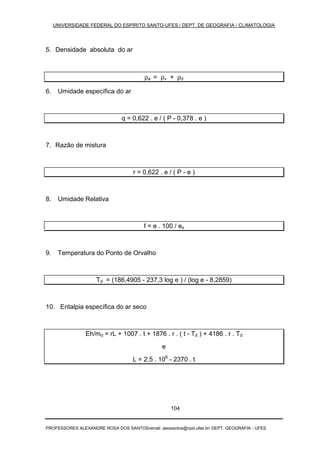 UNIVERSIDADE FEDERAL DO ESPÍRITO SANTO-UFES / DEPT. DE GEOGRAFIA / CLIMATOLOGIA
PROFESSORES ALEXANDRE ROSA DOS SANTOS/email: alexsantos@npd.ufes.br/ DEPT. GEOGRAFIA - UFES
104
5. Densidade absoluta do ar
ρa = ρv + ρd
6. Umidade específica do ar
q = 0,622 . e / ( P - 0,378 . e )
7. Razão de mistura
r = 0,622 . e / ( P - e )
8. Umidade Relativa
f = e . 100 / es
9. Temperatura do Ponto de Orvalho
Td = (186,4905 - 237,3 log e ) / (log e - 8,2859)
10. Entalpia específica do ar seco
Eh/md = rL + 1007 . t + 1876 . r . ( t - Td ) + 4186 . r . Td
e
L = 2.5 . 106
- 2370 . t
 