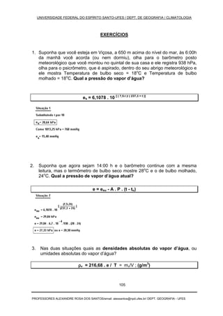 UNIVERSIDADE FEDERAL DO ESPÍRITO SANTO-UFES / DEPT. DE GEOGRAFIA / CLIMATOLOGIA
PROFESSORES ALEXANDRE ROSA DOS SANTOS/email: alexsantos@npd.ufes.br/ DEPT. GEOGRAFIA - UFES
105
EXERCÍCIOS
1. Suponha que você esteja em Viçosa, a 650 m acima do nível do mar, às 6:00h
da manhã você acorda (ou nem dormiu), olha para o barômetro posto
meteorológico que você montou no quintal de sua casa e ele registra 938 hPa,
olha para o psicrômetro, que é aspirado, dentro do seu abrigo meteorológico e
ele mostra Temperatura de bulbo seco = 18o
C e Temperatura de bulbo
molhado = 18o
C. Qual a pressão do vapor d’água?
es = 6,1078 . 10 [ ( 7,5.t )/ ( 237,3 + t )]
2. Suponha que agora sejam 14:00 h e o barômetro continue com a mesma
leitura, mas o termômetro de bulbo seco mostre 28o
C e o de bulbo molhado,
24o
C. Qual a pressão de vapor d’água atual?
e = esu - A . P . (t - tu)
3. Nas duas situações quais as densidades absolutas do vapor d’água, ou
umidades absolutas do vapor d’água?
ρρρρv = 216,68 . e / T = mv/V ; (g/m3
)
 