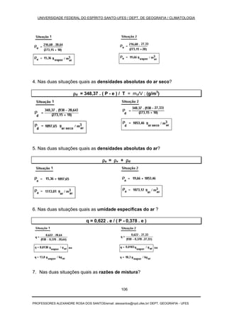 UNIVERSIDADE FEDERAL DO ESPÍRITO SANTO-UFES / DEPT. DE GEOGRAFIA / CLIMATOLOGIA
PROFESSORES ALEXANDRE ROSA DOS SANTOS/email: alexsantos@npd.ufes.br/ DEPT. GEOGRAFIA - UFES
106
4. Nas duas situações quais as densidades absolutas do ar seco?
ρρρρd = 348,37 . ( P - e ) / T = md/V ; (g/m3
)
5. Nas duas situações quais as densidades absolutas do ar?
ρρρρa = ρρρρv + ρρρρd
6. Nas duas situações quais as umidade específicas do ar ?
q = 0,622 . e / ( P - 0,378 . e )
7. Nas duas situações quais as razões de mistura?
 
