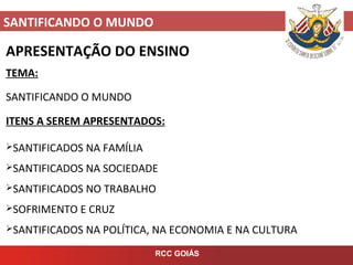 SANTIFICANDO O MUNDO
RCC GOIÁS
APRESENTAÇÃO DO ENSINO
TEMA:
SANTIFICANDO O MUNDO
ITENS A SEREM APRESENTADOS:
SANTIFICADOS NA FAMÍLIA
SANTIFICADOS NA SOCIEDADE
SANTIFICADOS NO TRABALHO
SOFRIMENTO E CRUZ
SANTIFICADOS NA POLÍTICA, NA ECONOMIA E NA CULTURA
 