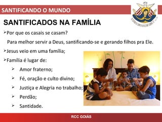SANTIFICANDO O MUNDO
RCC GOIÁS
SANTIFICADOS NA FAMÍLIA
Por que os casais se casam?
Para melhor servir a Deus, santificando-se e gerando filhos pra Ele.
Jesus veio em uma família;
Família é lugar de:
 Amor fraterno;
 Fé, oração e culto divino;
 Justiça e Alegria no trabalho;
 Perdão;
 Santidade.
 