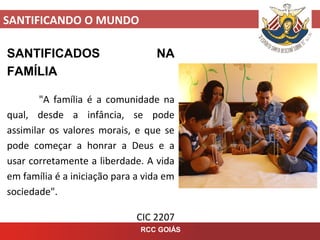 SANTIFICANDO O MUNDO
RCC GOIÁS
SANTIFICADOS NA
FAMÍLIA
"A família é a comunidade na
qual, desde a infância, se pode
assimilar os valores morais, e que se
pode começar a honrar a Deus e a
usar corretamente a liberdade. A vida
em família é a iniciação para a vida em
sociedade".
CIC 2207
 