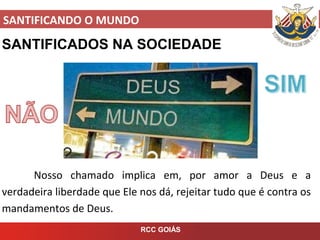 SANTIFICANDO O MUNDO
RCC GOIÁS
SANTIFICADOS NA SOCIEDADE
Nosso chamado implica em, por amor a Deus e a
verdadeira liberdade que Ele nos dá, rejeitar tudo que é contra os
mandamentos de Deus.
 