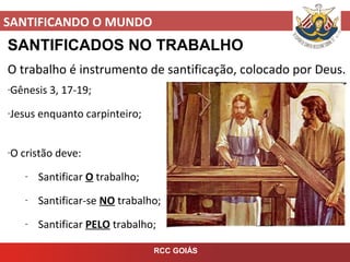 SANTIFICANDO O MUNDO
RCC GOIÁS
SANTIFICADOS NO TRABALHO
O trabalho é instrumento de santificação, colocado por Deus.
-Gênesis 3, 17-19;
-Jesus enquanto carpinteiro;
-O cristão deve:
- Santificar O trabalho;
- Santificar-se NO trabalho;
- Santificar PELO trabalho;
 