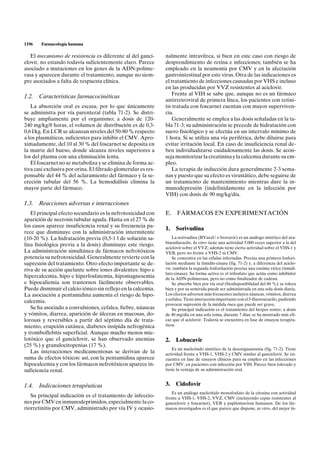 1196    Farmacología humana

   El mecanismo de resistencia es diferente al del ganci-       nalmente intravítrea, si bien en este caso con riesgo de
clovir, no estando todavía suficientemente claro. Parece        desprendimiento de retina e infecciones; también se ha
asociado a mutaciones en los genes de la ADN-polime-            empleado en la neumonía por CMV y en la afectación
rasa y aparecen durante el tratamiento, aunque no siem-         gastrointestinal por este virus. Otra de las indicaciones es
pre asociados a falta de respuesta clínica.                     el tratamiento de infecciones causadas por VHS e incluso
                                                                en las producidas por VVZ resistentes al aciclovir.
                                                                    Frente al VIH se sabe que, aunque no es un fármaco
1.2. Características farmacocinéticas
                                                                antirretroviral de primera línea, los pacientes con retini-
   La absorción oral es escasa, por lo que únicamente           tis tratada con foscarnet cuentan con mayor superviven-
se administra por vía parenteral (tabla 71-2). Se distri-       cia.
buye ampliamente por el organismo; a dosis de 120-                  Generalmente se emplea a las dosis señaladas en la ta-
240 mg/kg/8 horas, el volumen de distribución es de 0,3-        bla 71-3; su administración se precede de hidratación con
0,6 l/kg. En LCR se alcanzan niveles del 50-80 % respecto       suero fisiológico y se efectúa en un intervalo mínimo de
a los plasmáticos, suficientes para inhibir el CMV. Apro-       1 hora. Si se utiliza una vía periférica, debe diluirse para
ximadamente, del 10 al 30 % del foscarnet se deposita en        evitar irritación local. En caso de insuficiencia renal de-
la matriz del hueso, donde alcanza niveles superiores a         ben individualizarse cuidadosamente las dosis. Se acon-
los del plasma con una eliminación lenta.                       seja monitorizar la creatinina y la calcemia durante su em-
   El foscarnet no se metaboliza y se elimina de forma ac-      pleo.
tiva casi exclusiva por orina. El filtrado glomerular es res-       La terapia de inducción dura generalmente 2-3 sema-
ponsable del 44 % del aclaramiento del fármaco y la se-         nas y puesto que su efecto es virustático, debe seguirse de
creción tubular del 56 %. La hemodiálisis elimina la            un tratamiento de mantenimiento mientras dure la in-
mayor parte del fármaco.                                        munodepresión (indefinidamente en la infección por
                                                                VIH) con dosis de 90 mg/kg/día.
1.3. Reacciones adversas e interacciones
   El principal efecto secundario es la nefrotoxicidad con      E.    FÁRMACOS EN EXPERIMENTACIÓN
aparición de necrosis tubular aguda. Hasta en el 27 % de
los casos aparece insuficiencia renal y su frecuencia pa-
                                                                1.   Sorivudina
rece que disminuye con la administración intermitente
(10-20 %). La hidratación previa (0,5-1 l de solución sa-           La sorivudina (BVaraU o brovavir) es un análogo sintético del ara-
                                                                binosiluracilo. In vitro tiene una actividad 5.000 veces superior a la del
lina fisiológica previa a la dosis) disminuye este riesgo.
                                                                aciclovir sobre el VVZ; además tiene cierta actividad sobre el VHS-1 y
La administración simultánea de fármacos nefrotóxicos           VEB, pero no frente a VHS-2 ni CMV.
potencia su nefrotoxicidad. Generalmente revierte con la            Se concentra en las células infectadas. Precisa una primera fosfori-
supresión del tratamiento. Otro efecto importante se de-        lación mediante la timidín-cinasa (fig. 71-2) y, a diferencia del aciclo-
riva de su acción quelante sobre iones divalentes: hipo e       vir, también la segunda fosforilación precisa una enzima vírica (timidi-
                                                                lato-cinasa). Su forma activa es el trifosfato que actúa como inhibidor
hipercalcemia, hipo e hiperfosfatemia, hipomagnesemia           de la ADN-polimerasa, pero no como finalizador de cadena.
e hipocaliemia son trastornos fácilmente observables.               Se absorbe bien por vía oral (biodisponibilidad del 60 %); se tolera
Puede disminuir el calcio iónico sin reflejo en la calcemia.    bien y por su semivida puede ser administrada en una sola dosis diaria.
La asociación a pentamidina aumenta el riesgo de hipo-          Los efectos adversos más frecuentes incluyen náuseas, vómitos, diarrea
                                                                y cefalea. Tiene interacción importante con el 5-fluorouracilo, pudiendo
calcemia.
                                                                provocar supresión de la médula ósea que puede ser grave.
   Se ha asociado a convulsiones, cefalea, fiebre, náuseas          Su principal indicación es el tratamiento del herpes zoster, a dosis
y vómitos, diarrea, aparición de úlceras en mucosas, do-        de 40 mg/día en una sola toma, durante 7 días; se ha mostrado más efi-
lorosas y reversibles a partir del séptimo día de trata-        caz que el aciclovir. Todavía se encuentra en fase de ensayos terapéu-
miento, erupción cutánea, diabetes insípida nefrogénica         ticos.
y tromboflebitis superficial. Aunque mucho menos mie-
lotóxico que el ganciclovir, se han observado anemias           2.   Lobucavir
(25 %) y granulocitopenias (17 %).
                                                                    Es un nucleósido sintético de la desoxiguanosina (fig. 71-2). Tiene
   Las interacciones medicamentosas se derivan de la            actividad frente a VHS-1, VHS-2 y CMV similar al ganciclovir. Se en-
suma de efectos tóxicos: así, con la pentamidina aparece        cuentra en fase de ensayos clínicos para su empleo en las infecciones
hipocalcemia y con los fármacos nefrotóxicos aparece in-        por CMV, en pacientes con infección por VIH. Parece bien tolerado y
suficiencia renal.                                              tiene la ventaja de su administración oral.


1.4. Indicaciones terapéuticas                                  3.   Cidofovir
                                                                   Es un análogo nucleótido monofosfato de la citosina con actividad
   Su principal indicación es el tratamiento de infeccio-       frente a VHS-1, VHS-2, VVZ, CMV (incluyendo cepas resistentes al
nes por CMV en inmunodeprimidos, especialmente la co-           ganciclovir y foscarnet), VEB y papilomavirus humanos. De los fár-
riorretinitis por CMV, administrado por vía IV y ocasio-        macos investigados es el que parece que dispone, in vitro, del mejor ín-
 