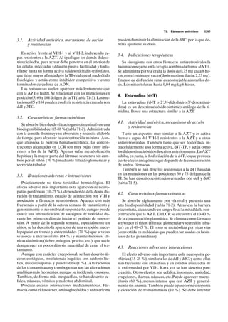 71.   Fármacos antivíricos   1205

3.1. Actividad antivírica, mecanismo de acción                  pueden disminuir la eliminación de la ddC, por lo que de-
     y resistencias                                             bería ajustarse su dosis.

   Es activa frente al VIH-1 y al VIH-2, incluyendo ce-
                                                                3.4.    Indicaciones terapéuticas
pas resistentes a la AZT. Al igual que los demás dideso-
xinucleósidos, para actuar debe penetrar en el interior de         Su sinergismo con otros fármacos antirretrovirales la
las células infectadas (difusión pasiva facilitada) y fosfo-    hacen aconsejable en la terapia combinada frente al VIH.
rilarse hasta su forma activa (didesoxicitidín-trifosfato),     Se administra por vía oral a la dosis de 0,75 mg cada 8 ho-
que tiene mayor afinidad por la TI viral que el nucleótido      ras, con el estómago vacío (dosis máxima diaria: 2,25 mg).
fisiológico y actúa como inhibidor competitivo y como           En caso de disfunción renal es aconsejable ajustar las do-
terminador de cadena de ADN.                                    sis. Los niños toleran hasta 0,04 mg/kg/6 horas.
   Las resistencias suelen aparecer más lentamente que
con la AZT o la ddI. Se relacionan con las mutaciones en
                                                                4.     Estavudina (d4T)
posición 65, 69 y 184 del gen de la TI (tabla 71-5). Las mu-
taciones 65 y 184 pueden conferir resistencia cruzada con          La estavudina (d4T o 2´,3´-dideshidro-3´-desoxitimi-
ddI y 3TC.                                                      dina) es un desoxinucleósido sintético análogo de la ti-
                                                                midina. Posee una estructura similar a la AZT.
3.2. Características farmacocinéticas
                                                                4.1.    Actividad antivírica, mecanismo de acción
   Se absorbe bien desde el tracto gastrointestinal con una
                                                                        y resistencias
biodisponibilidad del 85-88 % (tabla 71-2). Administrada
con la comida disminuye su absorción y necesita el doble           Tiene un espectro muy similar a la AZT y es activa
de tiempo para alcanzar la concentración máxima. Aun-           frente a cepas del VIH-1 resistentes a la AZT y a otros
que atraviesa la barrera hematoencefálica, las concen-          antirretrovirales. También tiene que ser fosforilada in-
traciones alcanzadas en LCR son muy bajas (muy infe-            tracelularmente a su forma activa, d4T-TP, y actúa como
riores a las de la AZT). Apenas sufre metabolización            los didesoxinucleósidos descritos anteriormente. La AZT
hepática y la mayor parte del fármaco se excreta sin cam-       inhibe, en parte, la fosforilación de la d4T, lo que provoca
bios por el riñón (70 %) mediante filtrado glomerular y         cierto efecto antagónico que depende de la concentración
secreción tubular.                                              de ambos fármacos.
                                                                   También se han descrito resistencias a la d4T basadas
3.3. Reacciones adversas e interacciones                        en las mutaciones en las posiciones 50 y 75 del gen de la
                                                                TI. Se han descrito resistencias cruzadas con ddI y ddC
   Prácticamente no tiene toxicidad hematológica. El            (tabla 71-5).
efecto adverso más importante es la aparición de neuro-
patías periféricas (10-25 %), dependiendo de la dosis, du-
                                                                4.2.    Características farmacocinéticas
ración de tratamiento, estadio de la infección por VIH y
asociación a fármacos neurotóxicos. Aparece con más                Se absorbe rápidamente por vía oral y presenta una
frecuencia a partir de la octava semana de tratamiento y        alta biodisponibilidad (tabla 71-2). Atraviesa la barrera
generalmente es reversible al suspenderlo, aunque puede         placentaria, alcanzando en sangre fetal la mitad de la con-
existir una intensificación de los signos de toxicidad du-      centración que la AZT. En LCR se encuentra el 10-40 %
rante los primeros días de iniciar el período de suspen-        de la concentración plasmática. Se elimina como fármaco
sión. A partir de la segunda semana, especialmente en           activo por el riñón (filtrado glomerular y secreción tubu-
niños, se ha descrito la aparición de una erupción macu-        lar) en el 40-45 %. El resto se metaboliza por otras vías
lopapular en tronco y extremidades (70 %) que a veces           (convertida en moléculas que pueden ser usadas en la sín-
se asocia a úlceras orales (64 %) y manifestaciones clí-        tesis de las pirimidinas).
nicas sistémicas (fiebre, mialgias, prurito, etc.), que suele
desaparecer en pocos días sin necesidad de cesar el tra-
                                                                4.3.    Reacciones adversas e interacciones
tamiento.
   Aunque con carácter excepcional, se han descrito úl-            El efecto adverso más importante es la neuropatía pe-
ceras esofágicas, insuficiencia hepática con acidosis lác-      riférica (15-25 %), similar a las de ddI y ddC, y como ellas
tica, miocardiopatías y pancreatitis (1 %). Alteraciones        más frecuente con altas dosis y en estados avanzados de
de las transaminasas y trombopenias son las alteraciones        la enfermedad por VIH. Rara vez se han descrito pan-
analíticas más frecuentes, aunque su incidencia es escasa.      creatitis. Otros efectos son cefalea, insomnio, ansiedad,
También, de forma más inespecífica, se han descrito ce-         erupciones, diarrea, náuseas, etc. Puede aparecer macro-
falea, náuseas, vómitos y malestar abdominal.                   citosis (60 %), menos intensa que con AZT y general-
   Produce escasas interacciones medicamentosas. Fár-           mente sin anemia. También puede aparecer neutropenia
macos como el foscarnet, aminoglucósidos y anfotericina         y elevación de transaminasas (10 %). Se debe intentar
 
