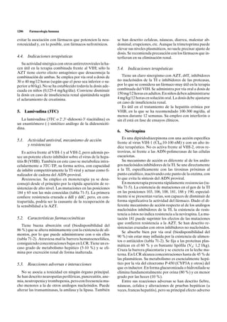 1206   Farmacología humana

evitar la asociación con fármacos que potencien la neu-        se han descrito cefaleas, náuseas, diarrea, malestar ab-
rotoxicidad y, en lo posible, con fármacos nefrotóxicos.       dominal, erupciones, etc. Aunque la trimetoprima puede
                                                               elevar sus niveles plasmáticos, no suele precisar ajuste de
                                                               dosis. Se recomienda precaución con los fármacos que in-
4.4. Indicaciones terapéuticas                                 terfieran en su eliminación renal.
   Su actividad sinérgica con otros antirretrovirales la ha-
cen útil en la terapia combinada frente al VIH; sólo la        5.4.    Indicaciones terapéuticas
AZT tiene cierto efecto antagónico que desaconseja la
combinación de ambas. Se emplea por vía oral a dosis de           Tiene un claro sinergismo con AZT, d4T, inhibidores
30 o 40 mg/12 horas (según que el peso sea inferior o su-      no nucleósidos de la TI e inhibidores de las proteasas,
perior a 60 kg). No se ha establecido todavía la dosis ade-    por lo que se considera un fármaco muy útil en la terapia
cuada en niños (0,125-4 mg/kg/día). Conviene disminuir         combinada del VIH. Se administra por vía oral a dosis de
la dosis en caso de insuficiencia renal ajustándola según      150 mg/12 horas en adultos. En niños deben administrarse
el aclaramiento de creatinina.                                 4 mg/kg/12 horas en solución oral. La dosis debe ajustarse
                                                               en caso de insuficiencia renal.
                                                                  Es útil en el tratamiento de la hepatitis crónica por
5. Lamivudina (3TC)                                            VHB, en la que se ha recomendado 100-300 mg/día, al
                                                               menos durante 12 semanas. Su empleo con interferón o
   La lamivudina (3TC o 2',3'-didesoxi-3'-tiacitidina) es      sin él está en fase de ensayos clínicos.
un enantiómero (-) sintético análogo de la didesoxiciti-
dina.
                                                               6.     Nevirapina
                                                                  Es una dipiridodiazepinona con una acción específica
5.1. Actividad antiviral, mecanismo de acción
                                                               frente al virus VIH-1 (CI50:10-100 nM) y con un alto ín-
     y resistencias
                                                               dice terapéutico. No es activa frente al VIH-2, otros re-
    Es activa frente al VIH-1 y al VIH-2, pero además po-      trovirus, ni frente a las ADN-polimerasas de las células
see un potente efecto inhibidor sobre el virus de la hepa-     eucariotas.
titis B (VHB). También en este caso se metaboliza intra-          Su mecanismo de acción es diferente al de los análo-
celularmente a 3TC-TP, su forma activa, con capacidad          gos nucleósidos inhibidores de la TI. Se une directamente
de inhibir competitivamente la TI viral y actuar como fi-      a la TI, específicamente con las tirosinas próximas al
nalizador de cadena del ADN proviral.                          punto catalítico, inactivando este punto de la enzima, con
    Resistencias. Su empleo en monoterapia ya se desa-         lo que evita la síntesis del ADN proviral.
consejó desde el principio por la rápida aparición de re-         En monoterapia presenta rápidamente resistencias (ta-
sistencias de alto nivel. Las mutaciones en las posiciones     bla 71-5). La existencia de mutaciones en el gen de la TI
184 y 65 son las más conocidas (tabla 71-5). La primera        en las posiciones 103, 106, 108, 181, 188 y 190, especial-
confiere resistencia cruzada a ddI y ddC, pero, en con-        mente si se presentan varias, son capaces de disminuir de
trapartida, podría ser la causante de la recuperación de       forma significativa la actividad del fármaco. Dado el di-
la sensibilidad a la AZT.                                      ferente mecanismo de acción respecto al de los análogos
                                                               nucleósidos inhibidores de la TI, la existencia de resis-
                                                               tencia a éstos no indica resistencia a la nevirapina. La mu-
5.2. Características farmacocinéticas                          tación 181 puede suprimir los efectos de las mutaciones
                                                               que confieren resistencia a la AZT. Se han descrito re-
   Tiene buena absorción oral (biodisponibilidad del
                                                               sistencias cruzadas con otros inhibidores no nucleósidos.
86 %) que se altera mínimamente con la existencia de ali-
                                                                  Se absorbe bien por vía oral (biodisponibilidad del
mentos, por lo que puede administrarse con o sin ellos
                                                               90 %) sin estar muy influida por la existencia de alimen-
(tabla 71-2). Atraviesa mal la barrera hematoencefálica,
                                                               tos o antiácidos (tabla 71-2). Se fija a las proteínas plas-
consiguiendo concentraciones bajas en LCR. Tiene un es-
                                                               máticas en el 60 % y es bastante lipófila (Vd: 1,2 l/kg).
caso grado de metabolismo hepático (5-10 %) y se eli-
                                                               Cruza la barrera placentaria y se excreta en la leche ma-
mina por excreción renal de forma inalterada.
                                                               terna. En LCR alcanza concentraciones hasta de 45 % de
                                                               las plasmáticas. Su metabolismo es esencialmente hepá-
5.3. Reacciones adversas e interacciones                       tico por la vía del citocromo P-450 (CYP3A y otros) del
                                                               que es inductor. En forma glucuronizada o hidroxilada se
   No se asocia a toxicidad en ningún órgano principal.        elimina fundamentalmente por orina (80 %) y en menor
Se han descrito neuropatías periféricas, pancreatitis, ane-    grado por las heces (10 %).
mia, neutropenia y trombopenia, pero con frecuencia mu-           Entre sus reacciones adversas se han descrito fiebre,
cho menores a la de otros análogos nucleósidos. Puede          náuseas, cefalea y alteraciones de pruebas hepáticas (a
alterar las transaminasas, la amilasa y la lipasa. También     veces, francas hepatitis), pero su principal efecto adverso
 