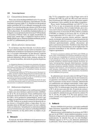 1208     Farmacología humana

1.2. Características farmacocinéticas                                         (fig. 71-5) y competitivo que se fija al lugar activo de la
                                                                              proteasa del VIH. Es cerca de 500 veces más selectivo
   Posee una escasa biodisponibilidad oral (4 %) que me-                      para la proteasa del VIH que para las proteasas aspárti-
jora por la existencia de alimentos, especialmente con alto                   cas humanas y tiene también un alto índice terapéutico.
contenido en grasas (tabla 71-2). Presenta un alto grado de                      Posee mejor biodisponibilidad oral (60-70 %) (ta-
unión a proteínas (98 %) y se difunde extensamente en los                     bla 71-2) y se une en proporción elevada a proteínas
tejidos. Las concentraciones que alcanza en LCR son muy                       (98 %). Se distribuye bien al tejido linfoide, pero atra-
bajas y no se dispone de datos precisos sobre el paso de la                   viesa mal la barrera hematoencefálica. En su metabo-
barrera placentaria. Se metaboliza fundamentalmente en                        lismo interviene el citocromo P-450 (CYP3A y también
el hígado a través del sistema del citocromo P-450 mediante                   CYP2D6), se elimina en las heces (86 %), en parte de
la isoenzima CYP3A4. Sufre un amplio metabolismo de                           forma inalterada (34 %) y sólo el 11 % por orina.
primer paso, dando lugar a compuestos inactivos mono y                           Con frecuencia provoca efectos adversos, especial-
bihidroxilados que se eliminan fundamentalmente por he-                       mente al principio del tratamiento (el escalonamiento de
ces (88 %) y mínimamente por la orina.                                        las dosis puede reducirlos en esta etapa). Se han descrito
                                                                              molestias gastrointestinales, cefalea, alteraciones del
1.3. Efectos adversos e interacciones                                         gusto y parestesias periorales. También se han observado
                                                                              elevaciones de las transaminasas y de los triglicéridos. En
   Es un fármaco muy bien tolerado. Los efectos adver-                        pacientes hemofílicos se han descrito episodios hemo-
sos que se han asociado a su uso suelen ser banales y pro-                    rrágicos espontáneos.
bablemente secundarios a los fármacos con los que se aso-
cia o a la propia enfermedad. Se han descrito erupción                            El ritonavir es un potente inhibidor del CYP3A y del CYP2D6, por
cutánea, cefalea, neuropatía periférica (< 4 %), diarrea,                     lo que reduce el metabolismo de los fármacos afectados por estas enzi-
malestar abdominal, úlceras orales, náuseas, astenia, fie-                    mas, mientras que el metabolismo del ritonavir aumentará con fárma-
                                                                              cos que induzcan el CYP3A. Por la existencia de estas interacciones
bre, anemia hemolítica, alteración de pruebas hepáticas,
                                                                              se ha contraindicado su asociación con una larga lista de fármacos (al-
etc.                                                                          prazolam, amiodarona, astemizol, bepridil, cisaprida, clorazepato, clo-
                                                                              zapina, dextropropoxifeno, diazepam, dihidroergotamina, encainida,
    La rifampicina disminuye la concentración plasmática del saquina-         estazolam, ergotamina, flecainida, flurazepam, midazolam, meperidina,
vir en el 80 %, por lo que se desaconseja su administración simultánea.       piroxicam, propafenona, quinidina, rifabutina, terfenadina, triazolam y
Otros fármacos que inducen la CYP3A4 también reducen sus concen-              zolpidem). Otros fármacos, como dexametasona, ketaconazol, itraco-
traciones, como rifabutina (40 %), fenobarbital, fenitoína, dexameta-         nazol, metadona, claritromicina, etc., pueden presentar también inte-
sona, carbamazepina, etc.                                                     racciones importantes. Asimismo, inhibe intensamente el metabolismo
    Los fármacos que inhiben la CYP3A4 (ketoconazol, fluconazol, ter-         de otros inhibidores de la proteasa.
fenadina, astemizol, cisaprida, bloqueantes de los canales de calcio, clin-
damicina, dapsona, quinina, triazolam, midazolam, etc.) por el contra-
rio pueden aumentar sus niveles, por lo que se recomienda un control
                                                                                 Se administra por vía oral a dosis de 600 mg/12 horas.
más estrecho para detectar posibles toxicidades.                              La adición de ritonavir a pautas previas de tratamiento,
    La ranitidina y el zumo de pomelo aumentan los niveles de saqui-          en pacientes con infección avanzada, redujo la mortali-
navir sin que sean precisos ajustes de dosis. El ritonavir incrementa su      dad. En pacientes en fase menos avanzada, administrado
concentración si se administra simultáneamente.
                                                                              en combinación con análogos nucleósidos, reduce signi-
                                                                              ficativamente la carga viral mejorando el recuento de lin-
1.4. Indicaciones terapéuticas                                                focitos CD4. En monoterapia desarrolla resistencias en
                                                                              el 90 % de los casos antes del año. El patrón de resisten-
   Tiene actividad sinérgica en las combinaciones dobles
                                                                              cia no es uniforme, generalmente requiere una mutación
o triples con otros fármacos antirretrovirales (inhibido-
                                                                              en el codón 82, además de las que afectan los codones 54,
res de la TI y de la proteasa). Estas combinaciones han
                                                                              36, 71, 20, 84 y 46 (tabla 71-5). No suele aparecer resis-
mostrado efectos beneficiosos sobre la carga viral, cifra
                                                                              tencia cruzada con el saquinavir, pero sí con el indinavir
de CD4 y otros parámetros inmunológicos, motivo que
                                                                              y el nelfinavir.
condujo a su aprobación en el tratamiento de la infección
por VIH. Todavía no se puede conocer la duración de es-
tos efectos y el beneficio clínico a largo plazo. Se reco-                    3.   Indinavir
miendan dosis de 600 mg/8 horas por vía oral y adminis-
trada con alimentos. Actualmente se están desarrollando                          Potente inhibidor de la proteasa, en terapia combinada
nuevas formulaciones que mejoren su biodisponibilidad.                        logra descensos mantenidos del ARN viral plasmático
Por el momento, no hay datos sobre su empleo en pe-                           por encima de los 2 logs.
diatría.                                                                         Muestra mayor selectividad por la proteasa del VIH-1
                                                                              que por la del VIH-2. Actúa también uniéndose reversi-
                                                                              blemente al lugar activo de la enzima e inhibiéndola com-
2. Ritonavir
                                                                              petitivamente. Se absorbe bien por vía oral (biodispo-
  Se trata de otro de los inhibidores de la proteasa ya co-                   nibilidad superior al 30 %) y los alimentos disminuyen
mercializados, diseñado también como peptidomimético                          su absorción. Tiene menor unión a proteínas plasmáticas
 