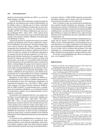 1210   Farmacología humana

dando la monoterapia iniciada con AZT o, ya en los úl-         al menos, inferior a 5.000-10.000 copias/ml, procurando
timos tiempos, con ddI.                                        introducir siempre, por lo menos, dos nuevos fármacos
   A partir del año 1995 comienzan a surgir las primeras       sin resistencias cruzadas con los anteriores.
pruebas de una hipótesis que estaba fortaleciéndose en            Éste es el punto en que nos encontramos actualmente,
los últimos años; se suponía que la terapia combinada          pero quedan muchas incógnitas por despejar: el mejor
desde el inicio del tratamiento tendría que ser más efec-      momento para iniciar el tratamiento, los niveles de carga
tiva que la monoterapia. En efecto, los resultados de los      viral mínimos tolerables, la potencia de todas las posibles
estudios ACTG-175 y Delta confirmaron que una tera-            combinaciones, su eficacia sobre la carga viral en los gan-
pia combinada AZT + ddI o AZT + ddC a partir de los            glios linfáticos y órganos de difícil acceso, supervivencia
500/ml de CD4 era más efectiva que la monoterapia (aun         efectiva en los tratamientos precoces, aparición de mul-
cuando estos mismos estudios admitían la monoterapia           tirresistencias, etc.
con ddI desde el inicio).                                         Además, ya se ha mencionado que continuamente apa-
   A partir de entonces se suceden los ensayos con combi-      recen nuevos agentes con potencial actividad sobre el
naciones de fármacos entre los que comienzan a apare-          VIH y, lo que es más importante, con mecanismos de ac-
cer los inhibidores de la proteasa. Al mismo tiempo apa-       ción diferentes. La terapia combinada no ha hecho más
recen nuevos factores que hacen cambiar el enfoque             que comenzar y la posibilidad de actuar sobre varios blan-
terapéutico de la infección por VIH: en primer lugar, el       cos en el ciclo viral es el futuro más próximo. Con toda
mejor conocimiento de la cinética replicativa del virus a      seguridad, las recomendaciones actuales pueden que-
través de todos los estadios de la infección (desaparece       darse obsoletas en un período de tiempo más bien corto.
el concepto de fase de latencia replicativa; el virus se re-      En cuanto a las posibilidades que ofrece la terapia gé-
plica desde el primer momento); en segundo lugar, el de-       nica, ver el capítulo 76, II, 2.4.
sarrollo de técnicas que permiten conocer la carga viral
del paciente, con lo que va a ser posible medir la eficacia
de los tratamientos sin necesidad de esperar al deterioro      BIBLIOGRAFÍA
clínico o inmunológico (la carga viral se muestra como el
mejor marcador de la evolución de la enfermedad); en           Alrabiah FA, Sacks SL. New antiherpesvirus agents: Their targets and
tercer lugar, la disponibilidad de nuevos fármacos efecti-        therapeutic potential. Drugs 1996; 52: 17-32.
                                                               Barry M, Gibbons S, Back D, Mulcahy F. Protease inhibitors in patients
vos en el tratamiento de la infección (lamivudina, esta-          with HIV disease. Clinically important pharmacokinetic considera-
vudina e inhibidores de la proteasa); y por último la de-         tions. Clin Pharmacokinet 1997; 32: 194-209.
mostración de la superioridad de la terapia combinada          Carpenter CCJ, Fischl MA, Hammer SM, et al. Antiretroviral therapy
frente a la monoterapia propuesta hasta entonces.                 for HIV infection in 1996. Recommendations of an international
                                                                  pannel. JAMA 1996; 276: 146-154.
   Basándose en estos datos, a mediados de 1996 las re-        Chrisp P, Clissold SP. Foscarnet: A review of its antiviral activity, phar-
comendaciones de los expertos cambian drásticamente.              macokinetic properties and therapeutic use in immunocompromi-
Se recomienda el inicio del tratamiento atendiendo a la           sed patients with Cytomegalovirus retinitis. Drugs 1991; 41: 104-129.
existencia de síntomas o no, a los CD4 (< 500) y, sobre        Clerici M, Clivio A, Shearer GM. Resistance to HIV infection: the ge-
todo, respecto a la carga viral (por encima de 30.000 co-         nes are only part of the solution. Trends Microbiol 1997; 5: 2-4.
                                                               Clotet B, Sirera G, Ruiz L, et al. Tratamiento de la infección por VIH.
pias de ARN viral/ml). La monoterapia pasa a conside-             En: Gatell JM, Clotet B, Podzamczer D, Miró JM, Mallolas J, eds.
rarse un tratamiento subóptimo y se recomienda iniciar            Guía práctica del sida, 4.a ed. Barcelona: Masson, 1996.
el tratamiento o cambiar, si ya se había iniciado, a un tra-   Cohn SE, Nawaz T, Gupta MR. Antiviral agents. En: Reese RE, Betts
tamiento combinado.                                               RF, eds. A practical approach to infectious diseases, 4.a ed. Boston:
                                                                  Little, Brown and Co, 1996.
   En pacientes sin tratamiento previo y con cargas vira-      Crespo J, Pons-Romero F. Tratamiento de la hepatitis crónica. En: Es-
les bajas, la recomendación es asociar dos análogos nu-           plugues JV, Piqué JM, Ponce J, eds. Terapéutica farmacológica de
cleósidos: AZT + ddC, AZT + ddI, AZT + 3TC, d4T +                 las enfermedades del aparato digestivo. Pamplona: EUNSA, 1996.
ddI o d4T + 3TC y, en caso de pacientes pretratados con        De Clerq E. Antiviral therapy for human immunodeficiency virus in-
intolerancia o falta de eficacia a los tratamientos previos,      fection. Clin Microbiol Rev 1995; 8: 200-239.
                                                               Devineni D, Gallo JM. Zalcitabine: Clinical pharmacokinetics and ef-
o bien siempre que se detecten cargas virales altas, se re-       ficacy. Clin Pharmacokinet 1995; 28: 351-360.
comienda pasar a dos análogos nucleósidos (diferentes a        Douglas RG. Drug therapy: Prophylaxis and treatment of influenza. N
los ya usados en el caso de los pretratados) añadiendo un         Engl J Med 1990; 332: 443-451.
inhibidor de la proteasa. A partir de ahí, la monitoriza-      Faulds D, Heel RC. Ganciclovir. A review of its antiviral activity, phar-
                                                                  macokinetic properties and therapeutic efficacy in cytomegalovirus
ción de la carga viral y, en menor medida, de los CD4 irá         infections. Drugs 1990; 39: 597-638.
indicando la efectividad del tratamiento y la necesidad de     Gatell JM, Mensa J, Zamora L, eds. Zidovudina (AZT). Balance a los
su cambio.                                                        10 años. Barcelona: Editorial Antares (serie antimicrobianos), 1994.
   La elección de las combinaciones se basará en la ac-        Gatell JM, Mensa J, Zamora L, eds. Zalcitabina (ddC). Monoterapia al-
ción sinérgica de los fármacos, en la ausencia de resis-          ternativa y elemento de combinación. Barcelona: Editorial Antares
                                                                  (serie antimicrobianos), 1995.
tencias cruzadas y en la suma de toxicidades, sobre todo.      Gatell JM, Mensa J, Zamora L, eds. Didanosina (ddI) y estavudina
Los cambios, según la carga viral, observarán las mismas          (d4T). Presente y futuro. Barcelona: Editorial Antares (serie anti-
reglas intentando alcanzar una carga viral indetectable o,        microbianos), 1996.
 