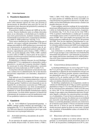 1192    Farmacología humana

3. Penciclovir (famciclovir)                                     VHS-2 , CMV, VVZ, VEB y VHH-6. La mayoría de es-
                                                                 tas cepas pueden ser inhibidas de forma reversible con
   El penciclovir es un análogo acíclico de la guanosina,        concentraciones de ganciclovir inferiores a 10 µM, alcan-
activo sobre distintas especies de virus, que presenta el        zables con las dosis habituales intravenosas e incluso con
inconveniente de absorberse muy poco por vía oral. El            grandes dosis por vía oral.
famciclovir (éster diacetato del penciclovir) constituye la         Como cualquier antivírico análogo de los nucleósidos,
fórmula oral del penciclovir.                                    penetra por difusión pasiva en el interior de la célula diana
   El penciclovir inhibe la síntesis del ADN de los Her-         y debe ser fosforilado hasta su forma activa, el ganciclo-
pesvirus. Penetra fácilmente tanto en células infectadas         vir-trifosfato (fig. 71-2). En el caso de los virus VHS y
como en no infectadas; es fosforilado por la timidín-ci-         VVZ, la primera fosforilación se cataliza por la enzima
nasa viral y posteriormente, mediante enzimas celulares,         viral timidín-cinasa (como el aciclovir) de la que no dis-
transformado en su forma activa, el penciclovir trifosfato,      pone el CMV. Este virus emplea otra proteína viral, una
que inhibe la ADN-polimerasa viral (fig. 71-2).                  fosfotransferasa codificada por el gen UL97 del genoma
   Tiene mayor afinidad por las células infectadas que el        del CMV. Para las dos siguientes fosforilaciones se em-
aciclovir, con mayor semivida intracelular (7-20 horas)          plean enzimas de origen celular. Por último, el ganciclo-
aunque para inhibir la ADN-polimerasa es necesaria ma-           vir-trifosfato inhibe la síntesis del ADN viral compitiendo
yor concentración de penciclovir-trifosfato que de aci-          con la ADN-polimerasa viral y actuando como finaliza-
clovir. Su espectro es similar al del aciclovir sobre los Her-   dor de cadena.
pesvirus; especialmente activo frente a VHS-1, VHS-2 y              Las resistencias se producen por mutación del gen
VVZ, con acción limitada sobre VEB y CMV, también                UL97, lo que da lugar a una reducción en la fosforilación
es activo sobre el VHB. La mayor parte de las cepas re-          intracelular del ganciclovir, o por mutación en el gen pol,
sistentes al aciclovir presentan resistencia cruzada, clínica    que origina alteraciones funcionales de la ADN-polime-
y virológica, con el penciclovir.                                rasa viral. Estas resistencias normalmente no generan re-
   El famciclovir se absorbe bien por vía oral (biodispo-        sistencia al foscarnet.
nibilidad del 77 %) y rápidamente se desacetila y oxida a
penciclovir a su paso por la mucosa intestinal e hígado.         4.2.   Características farmacocinéticas
Se excreta por la orina (filtrado glomerular y secreción
tubular) de forma inalterada en el 60 % (tabla 71-2).               La biodisponibilidad por vía oral es baja (6-9 %) (ta-
   Es muy bien tolerado; únicamente se han descrito náu-         bla 71-2), por lo que inicialmente se utilizó sólo la vía IV.
seas y cefalea tras su administración. No se han descrito        Actualmente se dispone de una formulación oral que con
interacciones importantes con cimetidina, alopurinol o           dosis altas (1 g/8 horas) permite alcanzar concentracio-
teofilina.                                                       nes plasmáticas entre 0,5 y 1 µg/ml que son capaces de
   Está indicado en el tratamiento del herpes zoster no          superar la CI50 de muchas cepas de CMV. La adminis-
complicado en pacientes inmunocompetentes (eficacia              tración intravítrea proporciona altas concentraciones lo-
antes de las 72 horas de la erupción) y en el tratamiento        cales con mínima absorción sistémica.
del herpes genital. También se está ensayando su uso en             Se distribuye ampliamente en el organismo, siendo su
hepatitis B y en infecciones recurrentes por VHS en pa-          volumen de distribución de 0,7 l/kg. La unión a proteínas
cientes inmunocompetentes. Las dosis recomendadas y              plasmáticas es baja (1-2 %). En el LCR alcanza el 31-67 %
sus indicaciones terapéuticas figuran en la tabla 71-3; ac-      de las concentraciones plasmáticas. Tanto en LCR como
tualmente se están desarrollando formulaciones tópicas           en vítreo (40 %) las concentraciones aumentan con el
e intravenosas. Las dosis deben ajustarse en función del         tiempo, lo que sugiere una eliminación más lenta. En pul-
aclaramiento de creatinina en caso de insuficiencia renal.       món, hígado y testículos, las concentraciónes son simila-
El uso pediátrico todavía no está bien determinado.              res a la plasmática. Cruza la barrera placentaria y se eli-
                                                                 mina por la leche materna. Se elimina casi en su totalidad
                                                                 por excreción renal (filtrado glomerular y secreción tu-
4. Ganciclovir
                                                                 bular). La semivida plasmática aumenta con el deterioro
   Es la 9-(1,3-dihidroxi-2-propoximetil)-guanina o              de la función renal (desde 2-4 horas con función normal
DHPG, análogo acíclico sintético del nucleósido 2´-de-           hasta más de 12 horas en caso de insuficiencia renal),
soxiguanina (fig. 71-1). Su actividad frente a CMV es de         siendo necesario ajustar las dosis en estos casos. Al igual
10 a 100 veces superior a la del aciclovir, por lo que estas     que el aciclovir, la hemodiálisis reduce a la mitad los ni-
infecciones son su principal indicación.                         veles plasmáticos.

4.1. Actividad antivírica, mecanismo de acción                   4.3.   Reacciones adversas e interacciones
     y resistencias
                                                                   La depresión medular es el efecto adverso más im-
  Es un antivírico de amplio espectro frente a los virus         portante. La neutropenia puede presentarse hasta en el
de la familia Herpesviridae. Es activo frente a VHS-1,           25-40 % de los pacientes, trombopenia en el 20 % y ane-
 