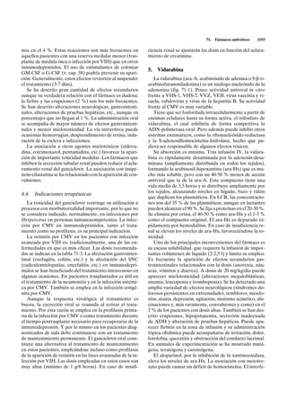 71.   Fármacos antivíricos   1193

mia en el 4 %. Estas reacciones son más frecuentes en           ciencia renal se ajustarán las dosis en función del aclara-
aquellos pacientes con una reserva medular menor (tras-         miento de creatinina.
plante de médula ósea o infección por VIH) que en otros
inmunodeprimidos. El uso de estimulantes de colonias
                                                                5.   Vidarabina
GM-CSF o G-CSF (v. cap. 58) podría prevenir su apari-
ción. Generalmente, estos efectos revierten al suspender           La vidarabina (ara-A, arabinósido de adenina o 9-b-D-
el tratamiento (3-7 días).                                      arabinofuranosiladenina) es un análogo nucleósido de la
   Se ha descrito gran cantidad de efectos secundarios          adenosina (fig. 71-1). Posee actividad antiviral in vitro
aunque su verdadera relación con el fármaco es dudosa;          frente a VHS-1, VHS-2, VVZ, VEB, virus vaccinia y vi-
la fiebre y las erupciones (2 %) son los más frecuentes.        ruela, rabdovirus y virus de la hepatitis B. Su actividad
Se han descrito alteraciones neurológicas, gastrointesti-       frente al CMV es muy variable.
nales, alteraciones de pruebas hepáticas, etc., aunque en          Tiene que ser fosforilada intracelularmente a partir de
porcentajes que no llegan al 1 %. La administración oral        enzimas celulares hasta su forma activa, el trifosfato de
se acompaña de mayor número de efectos gastrointesti-           vidarabina, el cual inhibiría de forma competitiva la
nales y menor mielotoxicidad. La vía intravítrea puede          ADN-polimerasa viral. Pero además puede inhibir otros
ocasionar hemorragias, desprendimiento de retina, indu-         sistemas enzimáticos, como la ribonucleósido-reductasa
ración de la esclera e infecciones.                             y la S-adenosilhomocisteína-hidrolasa, hecho que pu-
   La asociación a otros agentes mielotóxicos (zidovu-          diera ser responsable de algunos efectos tóxicos.
dina, cotrimoxazol, pentamidina, etc.) favorece la apari-          Su absorción es mínima. Tras infusión IV, la vidara-
ción de importante toxicidad medular. Los fármacos que          bina es rápidamente desaminada por la adenosín-desa-
inhiben la secreción tubular renal pueden reducir el acla-      minasa (ampliamente distribuida en todos los tejidos),
ramiento renal del ganciclovir. La asociación con imipe-        formando la arabinosil-hipoxantina (ara-Hx) que es mu-
nem-cilastatina se ha relacionado con la aparición de con-      cho más soluble, pero con un 40-50 % menos de acción
vulsiones.                                                      antiviral que la de la ara-A. Este compuesto tiene una
                                                                vida media de 3,5 horas y se distribuye ampliamente por
                                                                los tejidos, alcanzando niveles en hígado, bazo y riñón
4.4. Indicaciones terapéuticas
                                                                que duplican los plasmáticos. En LCR, las concentracio-
   La toxicidad del ganciclovir restringe su utilización a      nes son del 35 % de las plasmáticas, aunque en lactantes
procesos con morbimortalidad importante, por lo que no          pueden alcanzar el 90 %. Se fija a proteínas en el 20-30 %.
se considera indicado, normalmente, en infecciones por          Se elimina por orina, el 40-50 % como ara-Hx y el 1-3 %
Herpesvirus en personas inmunocompetentes. La infec-            como el compuesto original. El ara-Hx es depurado rá-
ción por CMV en inmunodeprimidos, tanto el trata-               pidamente por hemodiálisis. En caso de insuficiencia re-
miento como su profilaxis, es su principal indicación.          nal se elevan los niveles de ara-Hx, favoreciéndose la to-
   La retinitis por CMV en los pacientes con infección          xicidad.
avanzada por VIH es, tradicionalmente, una de las en-              Uno de los principales inconvenientes del fármaco es
fermedades en que es más eficaz. Las dosis recomenda-           su escasa solubilidad, que requiere la infusión de impor-
das se indican en la tabla 71-3. La afectación gastrointes-     tantes volúmenes de líquido (2-2,5 l) y limita su empleo.
tinal (esofagitis, colitis, etc.) y la afectación del SNC       Es frecuente la aparición de efectos secundarios gas-
(radiculomielopatías, encefalitis, etc.) en inmunodepri-        trointestinales relacionados con la dosis (anorexia, náu-
midos se han beneficiado del tratamiento intravenoso en         seas, vómitos y diarrea). A dosis de 20 mg/kg/día puede
algunas ocasiones. En pacientes trasplantados es útil en        aparecer mielotoxicidad (alteraciones megaloblásticas,
el tratamiento de la neumonitis y en la infección sistémi-      anemia, leucopenia y trombopenia). Se ha detectado una
ca por CMV. También se emplea en la infección congé-            amplia variedad de efectos neurológicos (síndromes do-
nita por CMV.                                                   lorosos persistentes en extremidades, temblores, mioclo-
   Aunque la respuesta virológica al tratamiento es             nías, ataxia, depresión, agitación, mutismo acinético, alu-
buena, la excreción viral se reanuda al retirar el trata-       cinaciones y, más raramente, convulsiones y coma) en el
miento. Por esta razón se emplea en la profilaxis prima-        2 % de los pacientes con dosis altas. También se han des-
ria de la infección por CMV o como tratamiento durante          crito erupciones, hipopotasemia, secreción inadecuada
el tiempo postrasplante necesario para recuperarse de la        de ADH y alteración de pruebas hepáticas. Puede apa-
inmunodepresión. Y por lo mismo en los pacientes diag-          recer flebitis en la zona de infusión y su administración
nosticados de sida debe continuarse con un tratamiento          tópica oftálmica puede acompañarse de irritación, dolor,
de mantenimiento permanente. El ganciclovir oral cons-          fotofobia, queratitis y obstrucción del conducto lacrimal.
tituye una alternativa al tratamiento de mantenimiento          En animales de experimentación se ha mostrado mutá-
en estos pacientes, empleándose incluso como profilaxis         gena, teratógena y carcinógena.
de la aparición de retinitis en las fases avanzadas de la in-      El alopurinol, por la inhibición de la xantinooxidasa,
fección por VIH. Las dosis empleadas en estos casos son         eleva los niveles de ara-Hx. La asociación con metotre-
muy altas (mínimo de 1 g/8 horas). En caso de insufi-           xato puede causar un déficit de homocisteína. El interfe-
 