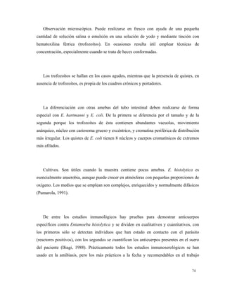 Observación microscópica. Puede realizarse en fresco con ayuda de una pequeña
cantidad de solución salina o emulsión en una solución de yodo y mediante tinción con
hematoxilina férrica (trofozoítos). En ocasiones resulta útil emplear técnicas de
concentración, especialmente cuando se trata de heces conformadas.
Los trofozoítos se hallan en los casos agudos, mientras que la presencia de quistes, en
ausencia de trofozoítos, es propia de los cuadros crónicos y portadores.
La diferenciación con otras amebas del tubo intestinal deben realizarse de forma
especial con E. hartmanni y E. coli. De la primera se diferencia por el tamaño y de la
segunda porque los trofozoítos de ésta contienen abundantes vacuolas, movimiento
anárquico, núcleo con cariosoma grueso y excéntrico, y cromatina periférica de distribución
más irregular. Los quistes de E. coli tienen 8 núcleos y cuerpos cromatínicos de extremos
más afilados.
Cultivos. Son útiles cuando la muestra contiene pocas amebas. E. histolytica es
esencialmente anaerobia, aunque puede crecer en atmósferas con pequeñas proporciones de
oxígeno. Los medios que se emplean son complejos, enriquecidos y normalmente difásicos
(Pumarola, 1991).
De entre los estudios inmunológicos hay pruebas para demostrar anticuerpos
específicos contra Entamoeba histolytica y se dividen en cualitativos y cuantitativos, con
los primeros sólo se detectan individuos que han estado en contacto con el parásito
(reactores positivos), con los segundos se cuantifican los anticuerpos presentes en el suero
del paciente (Biagi, 1988). Prácticamente todos los estudios inmunoserológicos se han
usado en la amibiasis, pero los más prácticos a la fecha y recomendables en el trabajo
74
 