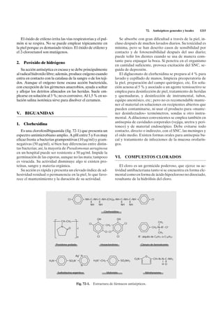72.   Antisépticos generales y locales   1215

   El óxido de etileno irrita las vías respiratorias y el pul-                     Se absorbe con gran dificultad a través de la piel, in-
món si se respira. No se puede emplear tópicamente en                           cluso después de muchos lavados diarios. Su toxicidad es
la piel porque es demasiado tóxico. El óxido de etileno y                       mínima, pero se han descrito casos de sensibilidad por
el 2-cloroetanol son mutágenos.                                                 contacto y de fotosensibilidad después del uso diario;
                                                                                puede teñir los dientes cuando se usa de manera cons-
                                                                                tante para enjuagar la boca. Si penetra en el organismo
2.   Peróxido de hidrógeno
                                                                                en cantidad suficiente, provoca excitación del SNC, se-
    Su acción antiséptica es escasa y se debe principalmente                    guida de depresión.
al radical hidroxilo libre; además, produce oxígeno cuando                         El digluconato de clorhexidina se prepara al 4 % para
entra en contacto con la catalasa de la sangre o de los teji-                   lavado y cepillado de manos, limpieza preoperatoria de
dos. Aunque el oxígeno tiene escasa acción bactericida,                         la piel, preparación del campo quirúrgico, etc. En solu-
con excepción de los gérmenes anaerobios, ayuda a soltar                        ción acuosa al 5 % y asociado a un agente tensioactivo se
y aflojar los detritos afincados en las heridas. Suele em-                      emplea para desinfección de piel, tratamiento de heridas
plearse en solución al 3 %; no es corrosivo. Al 1,5 % en so-                    y quemaduras, y desinfección de instrumental, tubos,
lución salina isotónica sirve para disolver el cerumen.                         equipo anestésico, etc.; pero no es recomendable mante-
                                                                                ner el material en soluciones en recipientes abiertos que
                                                                                pueden contaminarse, ni usar el producto para «mante-
V. BIGUANIDAS                                                                   ner desinfectados» termómetros, sondas u otro instru-
                                                                                mental. A diluciones convenientes se emplea también en
                                                                                antisepsia de cavidades corporales (vejiga, uretra y peri-
1.   Clorhexidina
                                                                                toneo) y de material endoscópico. Debe evitarse todo
   Es una clorofenilbiguanida (fig. 72-1) que presenta un                       contacto, directo o indirecto, con el SNC, las meninges y
espectro antimicrobiano amplio. A pH entre 5 y 8 es muy                         el oído medio. Existen formas orales para antisepsia bu-
eficaz frente a bacterias grampositivas (10 mg/ml) y gram-                      cal y tratamiento de infecciones de la mucosa orofarín-
negativas (50 mg/ml), si bien hay diferencias entre distin-                     gea.
tas bacterias; así, la mayoría de Pseudomonas aeruginosa
en un hospital puede ser resistente a 50 mg/ml. Impide la
germinación de las esporas, aunque no las mata; tampoco                         VI.     COMPUESTOS CLORADOS
es virucida. Su actividad disminuye algo si existen pro-
teínas, sangre y materia orgánica.                                                 El cloro es un germicida poderoso, que ejerce su ac-
   Su acción es rápida y presenta un elevado índice de ad-                      tividad antibacteriana tanto si se encuentra en forma ele-
hesividad residual o permanencia en la piel, lo que favo-                       mental como en forma de ácido hipocloroso no disociado,
rece el mantenimiento y la duración de su actividad.                            resultante de la hidrólisis del cloro.




                                     Cl                NH–C–NH–C–NH–(CH2)6–NH–C–NH–C–NH                        Cl
                                                          II   II             II   II
                                                          NH   NH             NH   NH

                                                                       Clorhexidina

                                                                OH               OH
                                CH–CH2                                                                             CH3
                                I                        Cl                             Cl
                                                                         CH2                                      +
                                                                                                                    I
                                N                                                                              CH2–N–R*• Cl–
                                    O         •l
                                                                                                                    I
                                                                        Cl Cl                                      CH3
                                              n                 Cl               Cl              R*: alquilo de C8 H17 a C18 H37


                            Povidona yodada                          Hexaclorofeno                   Cloruro de benzalconio



                                            Ag+ N                                                       O
                                                                                               O2N              CH=N–N–C–NH3
                      H2N             SO2N–                   H3N+–CH2                SO2NH2                         I II
                                                   N                                                                 H O


                             Sulfadiazina argéntica                      Mafenida                       Nitrofurazona



                                            Fig. 72-1. Estructura de fármacos antisépticos.
 
