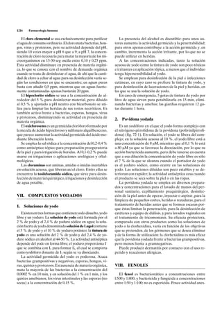 1216   Farmacología humana

    El cloro elemental se usa exclusivamente para purificar        La presencia del alcohol es discutible: para unos au-
el agua de consumo ordinario. El cloro mata bacterias, hon-    tores aumenta la actividad germicida y la penetrabilidad;
gos, virus y protozoos, pero su actividad depende del pH,      para otros apenas contribuye a la acción germicida y, en
siendo 10 veces mayor a pH 6 que a 9; a pH 7, la concen-       cambio, incrementa la acción irritante, por lo que no se
tración de cloro necesaria para matar la mayoría de los mi-    puede utilizar en heridas.
croorganismos en 15-30 seg oscila entre 0,10 y 0,25 ppm.           A las concentraciones indicadas, tanto la solución
Esta actividad disminuye en presencia de materia orgáni-       acuosa de yodo como la tintura de yodo son poco tóxicas
ca, lo que se conoce con el nombre de demanda orgánica         e irritantes en aplicación tópica, a menos que el individuo
cuando se trata de desinfectar el agua, de ahí que la canti-   tenga hipersensibilidad al yodo.
dad de cloro a echar al agua para su desinfección varía se-        Se emplean para desinfección de la piel e infecciones
gún las condiciones en que se encuentre; en aguas puras        cutáneas, en cuyo caso se prefiere la tintura de yodo, y
basta con añadir 0,5 ppm, mientras que en aguas fuerte-        para desinfección de laceraciones de la piel y heridas, en
mente contaminadas apenas bastarán 20 ppm.                     las que se usa la solución de yodo.
    El hipoclorito sódico se usa a la concentración de al-         En caso de emergencia, 5 gotas de tintura de yodo por
rededor del 5 % para desinfectar material, pero diluido        litro de agua sirven para potabilizarla en 15 min, elimi-
al 0,5 % y ajustado a pH neutro con bicarbonato se uti-        nando bacterias y amebas; las giardias requieren 12 go-
liza para limpiar las heridas de sus restos necróticos. Es     tas durante 1 hora.
también activo frente a bacterias, esporas, hongos, virus
y protozoos, disminuyendo su actividad en presencia de
                                                               2.   Povidona yodada
materia orgánica.
    El oxicloroseno es un germicida cloróforo formado por         Es un yodóforo en el que el yodo forma complejo con
la mezcla de ácido hipocloroso y sulfonato alquilbenceno,      el nitrógeno-pirrolidona de la povidona (polivinilpirroli-
que parece aumentar la actividad germicida del ácido me-       dona) (fig. 72-1). En solución, el yodo se libera del com-
diante liberación lenta.                                       plejo; en la solución acuosa al 10 %, el yodo libre está a
    Se emplea la sal sódica a la concentración del 0,2-0,4 %   una concentración de 8 mM, mientras que al 0,1 % lo está
como antiséptico tópico para preparación preoperatoria         a 80 mM ya que se favorece la disociación, por lo que su
de la piel y para irrigación de heridas. Al 0,1-0,2 % puede    acción bactericida aumenta, pero debe tenerse en cuenta
usarse en irrigaciones o aplicaciones urológicas y oftal-      que a esa dilución la concentración de yodo libre es sólo
mológicas.                                                     el 7 % de la que se alcanza cuando el portador de yodo
    Las cloraminas son aminas, amidas o imidas inestables      es el yoduro sódico, como ocurre en las soluciones de
en solución acuosa, que liberan así el cloro. Entre ellas se   yodo. Las soluciones diluidas son poco estables y se de-
encuentra la tosilcloramida sódica, que sirve para desin-      terioran con rapidez; la actividad antiséptica cesa cuando
fección de material quirúrgico, irrigaciones y desinfección    el producto se seca sobre la piel o en las ropas.
de agua potable.                                                  La povidona yodada se emplea en diversos prepara-
                                                               dos y concentraciones para el lavado de manos del per-
                                                               sonal sanitario, cepillamiento prequirúrgico, desinfec-
VII.   COMPUESTOS YODADOS                                      ción de la piel antes de operar, inyectar o aspirar, para la
                                                               limpieza de pequeños cortes, heridas o rozaduras, para el
                                                               tratamiento de heridas antes que se formen escaras por-
1. Soluciones de yodo
                                                               que éstas limitan la penetración, para la desinfección de
   Existen en tres formas que contienen yodo disuelto, yodo    catéteres y equipo de diálisis, y para lavados vaginales en
libre y un yoduro. La solución de yodo está formada por el     el tratamiento de tricomoniasis. Su eficacia protectora,
2 % de yodo y el 2,4 % de yoduro sódico en agua; la solu-      comparada con otros productos como las soluciones de
ción fuerte de yodo denominada solución de Lugol contiene      yodo o la clorhexidina, varía en función de los objetivos
el 5 % de yodo y el 10 % de yoduro potásico; la tintura de     que se pretenden, de los gérmenes que se desea eliminar
yodo es una solución del 2 % de yodo y del 2,4 % de yo-        y de la forma de utilización: la clorhexidina es más eficaz
duro sódico en alcohol al 44-50 %. La actividad antiséptica    que la povidona yodada frente a bacterias grampositivas,
depende del yodo en forma libre; el yoduro proporciona I–      pero menos frente a gramnegativas.
                                     –
que se combina con I2 para formar I3, el cual se comporta         Puede producir dermatitis por contacto con el uso re-
como yodóforo donante de I2 según se va disociando.            petido y reacciones alérgicas.
   La actividad germicida del yodo es poderosa. Ataca
bacterias grampositivas y negativas, esporas, hongos, vi-
rus, quistes y protozoos. En ausencia de materia orgánica,     VIII.   FENOLES
mata la mayoría de las bacterias a la concentración del
0,0002 % en 10 min, y en solución del 1 % en 1 min, y los         El fenol es bacteriostático a concentraciones entre
quistes amebianos, los virus intestinales y las esporas (no    l:500 y 1:800, y bactericida y fungicida a concentraciones
secas) a la concentración de 0,15 %.                           entre 1:50 y 1:100; no es esporicida. Posee actividad anes-
 