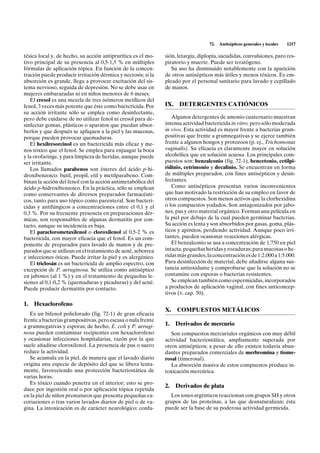 72.   Antisépticos generales y locales   1217

tésica local y, de hecho, su acción antiprurítica es el mo-    sión, letargia, diplopía, sacudidas, convulsiones, paro res-
tivo principal de su presencia al 0,5-1,5 % en múltiples       piratorio y muerte. Puede ser teratógeno.
fórmulas de aplicación tópica. En función de la concen-           Su uso ha disminuido notablemente con la aparición
tración puede producir irritación dérmica y necrosis; si la    de otros antisépticos más útiles y menos tóxicos. Es em-
absorción es grande, llega a provocar excitación del sis-      pleado por el personal sanitario para lavado y cepillado
tema nervioso, seguida de depresión. No se debe usar en        de manos.
mujeres embarazadas ni en niños menores de 6 meses.
   El cresol es una mezcla de tres isómeros metílicos del
fenol, 3 veces más potente que éste como bactericida. Por      IX.    DETERGENTES CATIÓNICOS
su acción irritante sólo se emplea como desinfectante,
pero debe cuidarse de no utilizar fenol ni cresol para de-        Algunos detergentes de amonio cuaternario muestran
sinfectar gomas, plásticos o aparatos que puedan absor-        intensa actividad bactericida in vitro, pero sólo moderada
berlos y que después se apliquen a la piel y las mucosas,      in vivo. Esta actividad es mayor frente a bacterias gram-
porque pueden provocar quemaduras.                             positivas que frente a gramnegativas y se ejerce también
   El hexilresorcinol es un bactericida más eficaz y me-       frente a algunos hongos y protozoos (p. ej., Trichomonas
nos tóxico que el fenol. Se emplea para enjuagar la boca       vaginalis). Su eficacia es claramente mayor en solución
y la orofaringe, y para limpieza de heridas, aunque puede      alcohólica que en solución acuosa. Los principales com-
ser irritante.                                                 puestos son: benzalconio (fig. 72-1), bencetonio, cetilpi-
   Los llamados parabenos son ésteres del ácido p-hi-          ridinio, cetrimonio y decalinio. Se encuentran en forma
droxibenzoico: butil, propil, etil y metilparabeno. Com-       de múltiples preparados, con fines antisépticos y desin-
binan la acción del fenol con la acción antimetabólica del     fectantes.
ácido p-hidroxibenzoico. En la práctica, sólo se emplean          Como antisépticos presentan varios inconvenientes
como conservantes de diversos preparados farmacéuti-           que han motivado la restricción de su empleo en favor de
cos, tanto para uso tópico como parenteral. Son bacteri-       otros compuestos. Son menos activos que la clorhexidina
cidas y antifúngicos a concentraciones entre el 0,1 y el       o los compuestos yodados. Son antagonizados por jabo-
0,3 %. Por su frecuente presencia en preparaciones dér-        nes, pus y otro material orgánico. Forman una película en
micas, son responsables de algunas dermatitis por con-         la piel por debajo de la cual pueden germinar bacterias.
tacto, aunque su incidencia es baja.                           Su acción es lenta y son absorbidos por gasas, goma, plás-
   El paraclorometaxilenol o cloroxilenol al 0,5-2 % es        ticos y apósitos, perdiendo actividad. Aunque poco irri-
bactericida, con mayor eficacia que el fenol. Es un com-       tantes, pueden ocasionar reacciones alérgicas.
ponente de preparados para lavado de manos y de pre-              El benzalconio se usa a concentración de 1:750 en piel
parados que se utilizan en el tratamiento de acné, seborrea    intacta, pequeñas heridas y rozaduras; para mucosas o he-
e infecciones óticas. Puede irritar la piel y es alergénico.   ridas más grandes, la concentración es de 1:2.000 a 1:5.000.
   El triclosán es un bactericida de amplio espectro, con      Para desinfección de material, debe añadirse alguna sus-
excepción de P. aeruginosa. Se utiliza como antiséptico        tancia antioxidante y comprobarse que la solución no se
en jabones (al 1 %) y en el tratamiento de pequeñas le-        contamine con esporas o bacterias resistentes.
siones al 0,1-0,2 % (quemaduras y picaduras) y del acné.          Se emplean también como espermicidas, incorporados
Puede producir dermatitis por contacto.                        a productos de aplicación vaginal, con fines anticoncep-
                                                               tivos (v. cap. 50).

1.   Hexaclorofeno
                                                               X.    COMPUESTOS METÁLICOS
   Es un bifenol policlorado (fig. 72-1) de gran eficacia
frente a bacterias grampositivas, pero escasa o nula frente
a gramnegativas y esporas; de hecho, E. coli y P. aerugi-      1.    Derivados de mercurio
nosa pueden contaminar recipientes con hexaclorofeno              Son compuestos mercuriales orgánicos con muy débil
y ocasionar infecciones hospitalarias, razón por la que        actividad bacteriostática, ampliamente superada por
suele añadirse cloroxilenol. La presencia de pus o suero       otros antisépticos; a pesar de ello existen todavía abun-
reduce la actividad.                                           dantes preparados comerciales de merbromina y tiome-
   Se acumula en la piel, de manera que el lavado diario       rosal (timerosal).
origina una especie de depósito del que se libera lenta-          La absorción masiva de estos compuestos produce in-
mente, favoreciendo una protección bacteriostática de          toxicación mercúrica.
varias horas.
   Es tóxico cuando penetra en el interior; esto se pro-
                                                               2.    Derivados de plata
duce por ingestión oral o por aplicación tópica repetida
en la piel de niños prematuros que presenta pequeñas ex-         Los iones argénticos reaccionan con grupos SH y otros
coriaciones o tras varios lavados diarios de piel o de va-     grupos de las proteínas, a las que desnaturalizan; ésta
gina. La intoxicación es de carácter neurológico: confu-       puede ser la base de su poderosa actividad germicida.
 