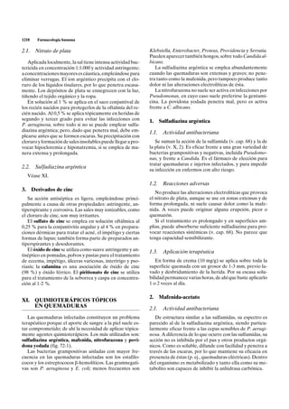1218   Farmacología humana

2.1. Nitrato de plata                                         Klebsiella, Enterobacter, Proteus, Providencia y Serratia.
                                                              Pueden aparecer también hongos, sobre todo Candida al-
   Aplicada localmente, la sal tiene intensa actividad bac-   bicans.
tericida en concentración 1:1.000 y actividad astringente;       La sulfadiazina argéntica se emplea abundantemente
a concentraciones mayores es cáustica, empleándose para       cuando las quemaduras son extensas y graves; no pene-
eliminar verrugas. El ion argéntico precipita con el clo-     tra tanto como la mafenida, pero tampoco produce tanto
ruro de los líquidos tisulares, por lo que penetra escasa-    dolor ni las alteraciones electrolíticas de ésta.
mente. Los depósitos de plata se ennegrecen con la luz,          La nitrofurazona no suele ser activa en infecciones por
tiñendo el tejido orgánico y la ropa.                         Pseudomonas, en cuyo caso suele preferirse la gentami-
   En solución al 1 % se aplica en el saco conjuntival de     cina. La povidona yodada penetra mal, pero es activa
los recién nacidos para protegerlos de la oftalmía del re-    frente a C. albicans.
cién nacido. Al 0,5 % se aplica tópicamente en heridas de
segundo y tercer grado para evitar las infecciones con        1.     Sulfadiazina argéntica
P. aeruginosa, sobre todo si no se puede emplear sulfa-
diazina argéntica; pero, dado que penetra mal, debe em-       1.1.    Actividad antibacteriana
plearse antes que se formen escaras. Su precipitación con
cloruro y formación de sales insolubles puede llegar a pro-      Se suman la acción de la sulfamida (v. cap. 68) y la de
vocar hipocloremia e hiponatremia, si se emplea de ma-        la plata (v. X, 2). Es eficaz frente a una gran variedad de
nera extensa y prolongada.                                    bacterias grampositivas y negativas, incluida Pseudomo-
                                                              nas, y frente a Candida. Es el fármaco de elección para
                                                              tratar quemaduras e injertos infectados, y para impedir
2.2. Sulfadiazina argéntica
                                                              su infección en enfermos con alto riesgo.
  Véase XI.
                                                              1.2.    Reacciones adversas
3. Derivados de cinc
                                                                 No produce las alteraciones electrolíticas que provoca
   Su acción antiséptica es ligera, empleándose princi-       el nitrato de plata, aunque se use en zonas extensas y de
palmente a causa de otras propiedades: astringente, an-       forma prolongada, ni suele causar dolor como la mafe-
tiperspirante y corrosiva. Las sales muy ionizables, como     nida. A veces puede originar alguna erupción, picor o
el cloruro de cinc, son muy irritantes.                       quemazón.
   El sulfato de cinc se emplea en solución oftálmica al         Si el tratamiento es prolongado y en superficies am-
0,25 % para la conjuntivitis angular y al 4 % en prepara-     plias, puede absorberse suficiente sulfadiazina para pro-
ciones dérmicas para tratar el acné, el impétigo y ciertas    vocar reacciones sistémicas (v. cap. 68). No parece que
formas de lupus; también forma parte de preparados an-        tenga capacidad sensibilizante.
tiperspirantes y desodorantes.
   El óxido de cinc se utiliza como suave astringente y an-   1.3.    Aplicación terapéutica
tiséptico en pomadas, polvos y pastas para el tratamiento
de eccema, impétigo, úlceras varicosas, intertrigo y pso-        En forma de crema (10 mg/g) se aplica sobre toda la
riasis; la calamina es una asociación de óxido de cinc        superficie quemada con un grosor de 1-3 mm, previo la-
(98 %) y óxido férrico. El piritionato de cinc se utiliza     vado y desbridamiento de la herida. Por su escasa solu-
para el tratamiento de la seborrea y caspa en concentra-      bilidad permanece varias horas, de ahí que baste aplicarlo
ción al 1-2 %.                                                1 o 2 veces al día.

                                                              2.     Mafenida-acetato
XI. QUIMIOTERÁPICOS TÓPICOS
    EN QUEMADURAS                                             2.1.    Actividad antibacteriana
   Las quemaduras infectadas constituyen un problema             De estructura similar a las sulfamidas, su espectro es
terapéutico porque el aporte de sangre a la piel suele es-    parecido al de la sulfadiazina argéntica, siendo particu-
tar comprometido; de ahí la necesidad de aplicar tópica-      larmente eficaz frente a las cepas sensibles de P. aerugi-
mente agentes quimioterápicos. Los más utilizados son:        nosa. A diferencia de lo que ocurre con las sulfamidas, su
sulfadiazina argéntica, mafenida, nitrofurazona y povi-       acción no es inhibida por el pus y otros productos orgá-
dona yodada (fig. 72-1).                                      nicos. Como es soluble, difunde con facilidad y penetra a
   Las bacterias grampositivas aisladas con mayor fre-        través de las escaras, por lo que mantiene su eficacia en
cuencia en las quemaduras infectadas son los estafilo-        presencia de éstas (p. ej., quemaduras eléctricas). Dentro
cocos y los estreptococos b-hemolíticos. Las gramnegati-      del organismo es metabolizado y tanto ella como su me-
vas son P. aeruginosa y E. coli; menos frecuentes son         tabolito son capaces de inhibir la anhidrasa carbónica.
 