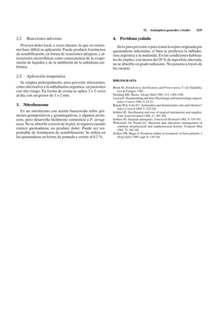 72.   Antisépticos generales y locales       1219

2.2. Reacciones adversas                                      4.    Povidona yodada
   Provoca dolor local, a veces intenso, lo que en ocasio-       Sirve para prevenir o para tratar la sepsis originada por
nes hace difícil su aplicación. Puede producir fenómenos      quemaduras infectadas, si bien se prefieren la sulfadia-
de sensibilización, en forma de reacciones alérgicas, y al-   zina argéntica y la mafenida. En las condiciones habitua-
teraciones electrolíticas como consecuencia de la evapo-      les de empleo, con menos del 20 % de superficie afectada,
ración de líquidos y de la inhibición de la anhidrasa car-    no se absorbe en grado suficiente. No penetra a través de
bónica.                                                       las escaras.

2.3. Aplicación terapéutica
                                                              BIBLIOGRAFÍA
   Se emplea principalmente para prevenir infecciones,
como alternativa a la sulfadiazina argéntica, en pacientes    Block SS. Disinfection, Sterilization, and Preservation, 3.a ed. Filadelfia:
con alto riesgo. En forma de crema se aplica 2 o 3 veces         Lea & Febiger, 1983.
al día, con un grosor de 1 o 2 mm.                            Demling RH. Burns. NEngl JMed 1985; 313: 1389-1398.
                                                              Larson E. Handwashing and skin: Physiologic and bacteriologic aspects.
                                                                 Infect Control 1985, 6: 14-23.
3.   Nitrofurazona                                            Rutala WA, Cole EC. Antiseptics and disinfectants: safe and effective?
                                                                 Infect Control 1984; 5: 215-218.
   Es un nitrofurano con acción bactericida sobre gér-        Sebben JE. Sterilization and care of surgical instruments and supplies.
menes grampositivos y gramnegativos, y algunos proto-            JAm Acad Dermatol 1984; 11: 381-394.
zoos, pero desarrolla fácilmente resistencia a P. aerugi-     Sebben JE. Surgical antiseptics. JAmAcad Dermatol 1983; 9: 759-765.
nosa. No se absorbe a través de la piel, ni siquiera cuando   Witkowski JA, Parish LC. Bacterial skin infections: management of
                                                                 common streptococcal and staphylococcal lesions. Postgrad Med
existen quemaduras; no produce dolor. Puede ser res-             1982; 72: 166-185.
ponsable de fenómenos de sensibilización. Se utiliza en       Zellner PR, Bugyi S. Povidone-iodine in treatment of burn patients. J
las quemaduras en forma de pomada y crema al 0,2 %.              Hosp Infect 1985; supl A: 139-146.
 