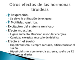      Respiración.
    ◦ Se eleva la utilización de oxigeno.
     Motilidad gástrica.
   Excitación del sistema nervioso.
   Efecto muscular:
    ◦ Ligero aumento: Reacción muscular enérgica.
    ◦ Cantidad excesiva: musculo de debilita.
   Efecto en el sueño:
    ◦ Hipertiroidismo: siempre cansado, difícil conciliar el
      sueño.
    ◦ Hipotiroidismo: somnolencia extrema, sueño de 12
      a 14 horas diarias.
 