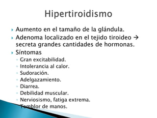   Aumento en el tamaño de la glándula.
   Adenoma localizado en el tejido tiroideo 
    secreta grandes cantidades de hormonas.
   Síntomas
    ◦   Gran excitabilidad.
    ◦   Intolerancia al calor.
    ◦   Sudoración.
    ◦   Adelgazamiento.
    ◦   Diarrea.
    ◦   Debilidad muscular.
    ◦   Nerviosismo, fatiga extrema.
    ◦   Temblor de manos.
 