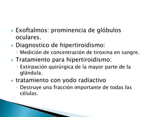    Exoftalmos: prominencia de glóbulos
    oculares.
   Diagnostico de hipertiroidismo:
    ◦ Medición de concentración de tiroxina en sangre.
   Tratamiento para hipertiroidismo:
    ◦ Extirpación quirúrgica de la mayor parte de la
      glándula.
   tratamiento con yodo radiactivo
    ◦ Destruye una fracción importante de todas las
      células.
 