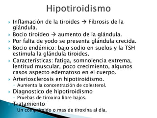    Inflamación de la tiroides  Fibrosis de la
    glándula.
   Bocio tiroideo  aumento de la glándula.
   Por falta de yodo se presenta glándula crecida.
   Bocio endémico: bajo sodio en suelos y la TSH
    estimula la glándula tiroides.
   Características: fatiga, somnolencia extrema,
    lentitud muscular, poco crecimiento, algunos
    casos aspecto edematoso en el cuerpo.
   Arteriosclerosis en hipotiroidismo.
    ◦ Aumenta la concentración de colesterol.
   Diagnostico de hipotiroidismo
    ◦ Pruebas de tiroxina libre bajos.
   Tratamiento
    ◦ Un comprimido o mas de tiroxina al día.
 