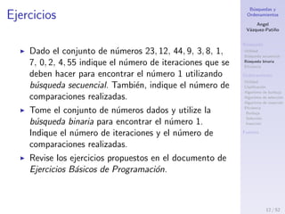 B´usquedas y
Ordenamientos
Angel
V´azquez-Pati˜no
B´usqueda
Utilidad
B´usqueda secuencial
B´usqueda binaria
Eﬁciencia
Ordenamiento
Utilidad
Clasiﬁcaci´on
Algoritmo de burbuja
Algoritmo de selecci´on
Algoritmo de inserci´on
Eﬁciencia
Burbuja
Selecci´on
Inserci´on
Fuentes
Ejercicios
Dado el conjunto de n´umeros 23, 12, 44, 9, 3, 8, 1,
7, 0, 2, 4, 55 indique el n´umero de comparaciones
que se deben hacer para encontrar el n´umero 1
utilizando b´usqueda secuencial.
Tome el conjunto de n´umeros dados y utilize la
b´usqueda binaria para encontrar el n´umero 1.
Indique el n´umero de comparaciones realizadas.
Revise los ejercicios propuestos en el documento de
Ejercicios B´asicos de Programaci´on.
12 / 53
 