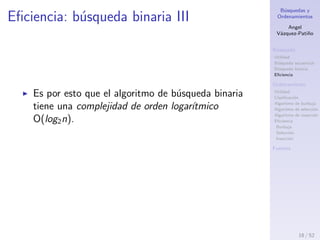 B´usquedas y
Ordenamientos
Angel
V´azquez-Pati˜no
B´usqueda
Utilidad
B´usqueda secuencial
B´usqueda binaria
Eﬁciencia
Ordenamiento
Utilidad
Clasiﬁcaci´on
Algoritmo de burbuja
Algoritmo de selecci´on
Algoritmo de inserci´on
Eﬁciencia
Burbuja
Selecci´on
Inserci´on
Fuentes
Eﬁciencia: b´usqueda binaria III
Es por esto que el algoritmo de b´usqueda binaria
tiene una complejidad de orden logar´ıtmico
O(log2n).
18 / 53
 