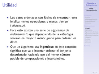 B´usquedas y
Ordenamientos
Angel
V´azquez-Pati˜no
B´usqueda
Utilidad
B´usqueda secuencial
B´usqueda binaria
Eﬁciencia
Ordenamiento
Utilidad
Clasiﬁcaci´on
Algoritmo de burbuja
Algoritmo de selecci´on
Algoritmo de inserci´on
Eﬁciencia
Burbuja
Selecci´on
Inserci´on
Fuentes
Algoritmos de ordenamiento
Deﬁnition (Ordenamiento)
Reorganizar elementos de tal manera que cumplan con
un criterio establecido.
e1 < e2 < e3 . . . < en → Ascendente
e1 > e2 > e3 . . . > en → Descendente
20 / 53
 
