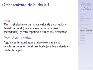 B´usquedas y
Ordenamientos
Angel
V´azquez-Pati˜no
B´usqueda
Utilidad
B´usqueda secuencial
B´usqueda binaria
Eﬁciencia
Ordenamiento
Utilidad
Clasiﬁcaci´on
Algoritmo de burbuja
Algoritmo de selecci´on
Algoritmo de inserci´on
Eﬁciencia
Burbuja
Selecci´on
Inserci´on
Fuentes
Clasiﬁcaci´on de los algoritmos de
ordenamiento
De acuerdo a la memoria utilizada
Internos: cuando la memoria RAM es suﬁciente
para el procesamiento
Externos: cuando hace falta enviar cantidades de
informaci´on desde la memoria RAM a disco duro.
Esto puede repetirse varias veces
De acuerdo a la estrategia utilizada
B´asicos: burbuja, selecci´on e inserci´on
Eﬁcientes: shell sort, quick sort, radix sort, merge
sort, heap sort, etc.
22 / 53
 