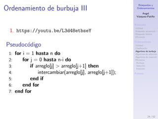 B´usquedas y
Ordenamientos
Angel
V´azquez-Pati˜no
B´usqueda
Utilidad
B´usqueda secuencial
B´usqueda binaria
Eﬁciencia
Ordenamiento
Utilidad
Clasiﬁcaci´on
Algoritmo de burbuja
Algoritmo de selecci´on
Algoritmo de inserci´on
Eﬁciencia
Burbuja
Selecci´on
Inserci´on
Fuentes
Ordenamiento de burbuja II
Estrategia
1. Recorrer el arreglo desde el elemento 0 con un
iterador i.
2. En cada paso preguntar si el elemento i+1 es menor
al elemento i (ordenamiento ascendente). Si es as´ı,
se intercambian los elementos.
3. As´ı, el elemento mayor quedar´a en el ´ındice mayor
4. Una vez que se llegue al ´ultimo elemento del
arreglo, se comienza de nuevo con el paso 1.
5. Se repite hasta que no haya ning´un intercambio de
elementos.
Algoritmo de burbuja
24 / 53
 