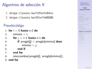 B´usquedas y
Ordenamientos
Angel
V´azquez-Pati˜no
B´usqueda
Utilidad
B´usqueda secuencial
B´usqueda binaria
Eﬁciencia
Ordenamiento
Utilidad
Clasiﬁcaci´on
Algoritmo de burbuja
Algoritmo de selecci´on
Algoritmo de inserci´on
Eﬁciencia
Burbuja
Selecci´on
Inserci´on
Fuentes
Algoritmo de selecci´on I
Estrategia
1. Se busca el menor de todos los elementos y se le
ubica en la primera posici´on del arreglo.
2. Se busca el menor de entre los elementos que
quedan y se lo intercambia con el primer elemento
del arreglo que queda.
3. Se repite el proceso para todos los elementos del
arreglo.
Algoritmo de selecci´on
1. V´ıdeo 1: https://youtu.be/l0YwcUJB3vo
2. V´ıdeo 2: https://youtu.be/KCvr7eHXEHE
28 / 53
 