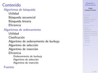 B´usquedas y
Ordenamientos
Angel
V´azquez-Pati˜no
B´usqueda
Utilidad
B´usqueda secuencial
B´usqueda binaria
Eﬁciencia
Ordenamiento
Utilidad
Clasiﬁcaci´on
Algoritmo de burbuja
Algoritmo de selecci´on
Algoritmo de inserci´on
Eﬁciencia
Burbuja
Selecci´on
Inserci´on
Fuentes
Contenido
Algoritmos de b´usqueda
Utilidad
B´usqueda secuencial
B´usqueda binaria
Eﬁciencia
Algoritmos de ordenamiento
Utilidad
Clasiﬁcaci´on
Algoritmo de ordenamiento de burbuja
Algoritmo de selecci´on
Algoritmo de inserci´on
Eﬁciencia
Ordenamiento de burbuja
Algoritmo de selecci´on
Algoritmo de inserci´on
Fuentes
3 / 53
 