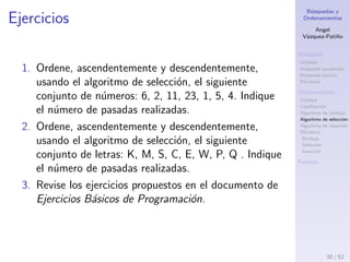 B´usquedas y
Ordenamientos
Angel
V´azquez-Pati˜no
B´usqueda
Utilidad
B´usqueda secuencial
B´usqueda binaria
Eﬁciencia
Ordenamiento
Utilidad
Clasiﬁcaci´on
Algoritmo de burbuja
Algoritmo de selecci´on
Algoritmo de inserci´on
Eﬁciencia
Burbuja
Selecci´on
Inserci´on
Fuentes
Ejemplo, algoritmo de selecci´on
Orden ascendente
30 / 53
 