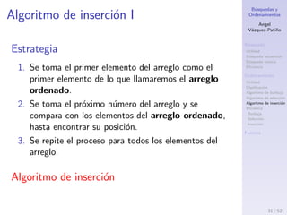 B´usquedas y
Ordenamientos
Angel
V´azquez-Pati˜no
B´usqueda
Utilidad
B´usqueda secuencial
B´usqueda binaria
Eﬁciencia
Ordenamiento
Utilidad
Clasiﬁcaci´on
Algoritmo de burbuja
Algoritmo de selecci´on
Algoritmo de inserci´on
Eﬁciencia
Burbuja
Selecci´on
Inserci´on
Fuentes
Ejercicios
1. Ordene, ascendentemente y descendentemente,
usando el algoritmo de selecci´on, el siguiente
conjunto de n´umeros: 6, 2, 11, 23, 1, 5, 4. Indique
el n´umero de pasadas realizadas.
2. Ordene, ascendentemente y descendentemente,
usando el algoritmo de selecci´on, el siguiente
conjunto de letras: K, M, S, C, E, W, P, Q . Indique
el n´umero de pasadas realizadas.
3. Revise los ejercicios propuestos en el documento de
Ejercicios B´asicos de Programaci´on.
31 / 53
 